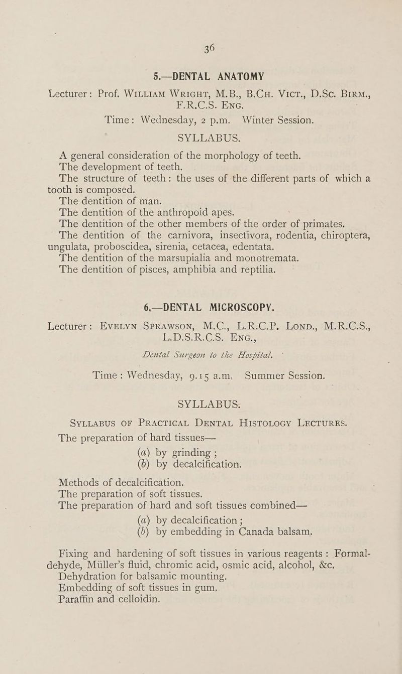 5.—DENTAL ANATOMY Lecturer: Prof. WILLIAM WricHtT, M.B., B.CH. Vict., D.Sc. BirM., F.R.C.S. Ene. Time: Wednesday, 2 p.m. Winter Session. SYLLABUS. A general consideration of the morphology of teeth. The development of teeth. The structure of teeth: the uses of the different parts of which a tooth is composed. The dentition of man. The dentition of the anthropoid apes. The dentition of the other members of the order of primates. The dentition of the carnivora, insectivora, rodentia, chiroptera, ungulata, proboscidea, sirenia, cetacea, edentata. The dentition of the marsupialia and monotremata. The dentition of pisces, amphibia and reptilia. 6.—DENTAL MICROSCOPY. Lecturer: EVELYN SprRAwsoN, M.C., L.R.C.P. Lonp., M.R.C.S., L:Dis: Ri C.5. ENG, Dental Surgeon to the Hospital. Time : Wednesday, 9.15 a.m, Summer Session. SYLLABUS. SYLLABUS OF PRACTICAL DENTAL HISTOLOGY LECTURES. The preparation of hard tissues— (a) by grinding ; (6) by decalcification. Methods of decalcification. The preparation of soft tissues. The preparation of hard and soft tissues combined— (a) by decalcification ; (b) by embedding in Canada balsam. Fixing and hardening of soft tissues in various reagents : Formal- dehyde, Miller’s fluid, chromic acid, osmic acid, alcohol, &c, Dehydration for balsamic mounting. Embedding of soft tissues in gum, Paraffin and celloidin.