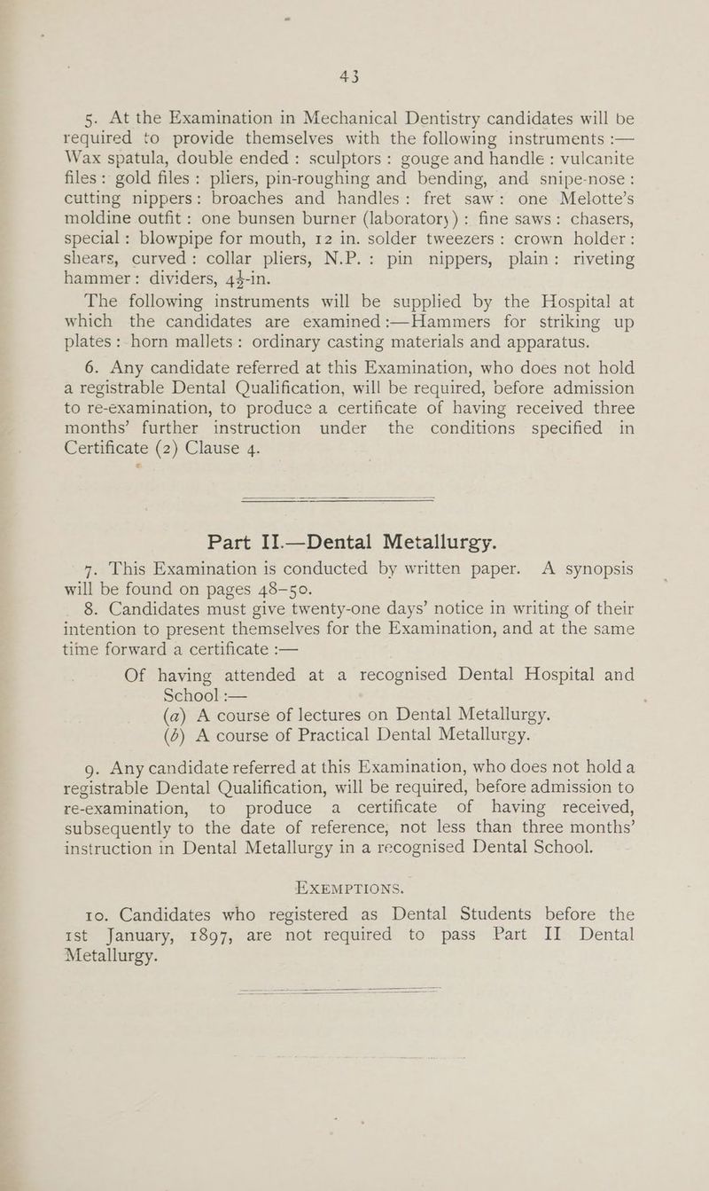 5. At the Examination in Mechanical Dentistry candidates will be required to provide themselves with the following instruments :— Wax spatula, double ended : sculptors : gouge and handle : vulcanite files: gold files: pliers, pin-roughing and bending, and snipe-nose : cutting nippers: broaches and handles: fret saw: one Melotte’s moldine outfit : one bunsen burner (laboratory) : fine saws: chasers, special: blowpipe for mouth, 12 in. solder tweezers : crown holder: shears, curved: collar pliers, N.P.: pin nippers, plain: riveting hammer: dividers, 44-in. The following instruments will be supplied by the Hospital at which the candidates are examined:—Hammers for striking up plates: horn mallets: ordinary casting materials and apparatus. 6. Any candidate referred at this Examination, who does not hold a registrable Dental Qualification, will be required, before admission to re-examination, to produce a certificate of having received three months’ further instruction under the conditions specified in Certificate (2) Clause 4. Part II.—Dental Metallurgy. 7. This Examination is conducted by written paper. A synopsis will be found on pages 48-50. 8. Candidates must give twenty-one days’ notice in writing of their intention to present themselves for the Examination, and at the same time forward a certificate :— Of having attended at a recognised Dental Hospital and School :— (a2) A course of lectures on Dental Metallurgy. (6) A course of Practical Dental Metallurgy. g. Any candidate referred at this Examination, who does not holda registrable Dental Qualification, will be required, before admission to re-examination, to produce a certificate of having received, subsequently to the date of reference, not less than three months’ instruction in Dental Metallurgy in a recognised Dental School. EXEMPTIONS. 10. Candidates who registered as Dental Students before the mst January, 1897, are not required to pass Part JI Dental Metallurgy.