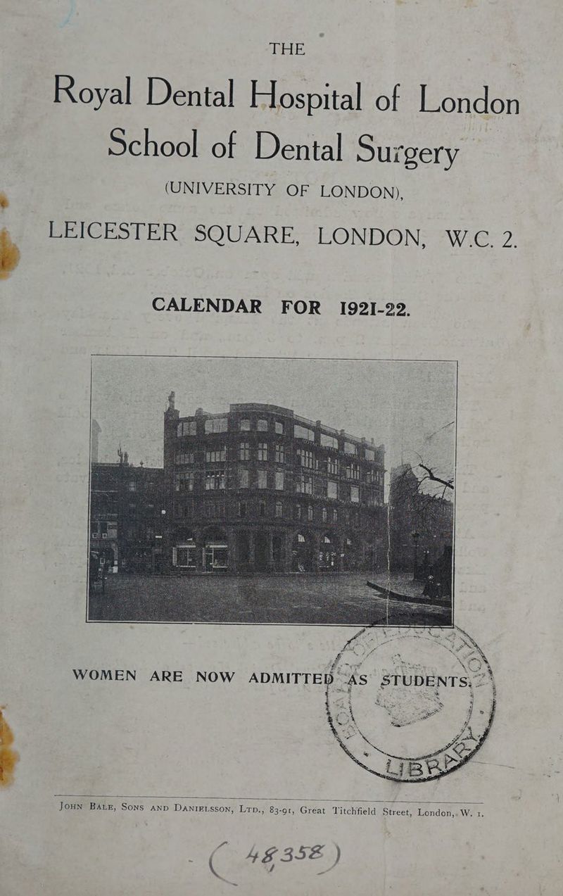 Royal Dental Hospital of London School of Dental Surgery (UNIVERSITY OF LONDON), LEICESTER. SQUARE, LONDON; WG 2. CALENDAR FOR I192I-22. WOMEN ARE NOW ADMITTED “AS’ STUDENTS, 2”\ > : , ; ; a : } a Mee Joun Baur, Sons anp Danieisson, Lrp., 83-91, Great Titchfield Street, London,.W. 1. &amp; 4G 352 ) =~