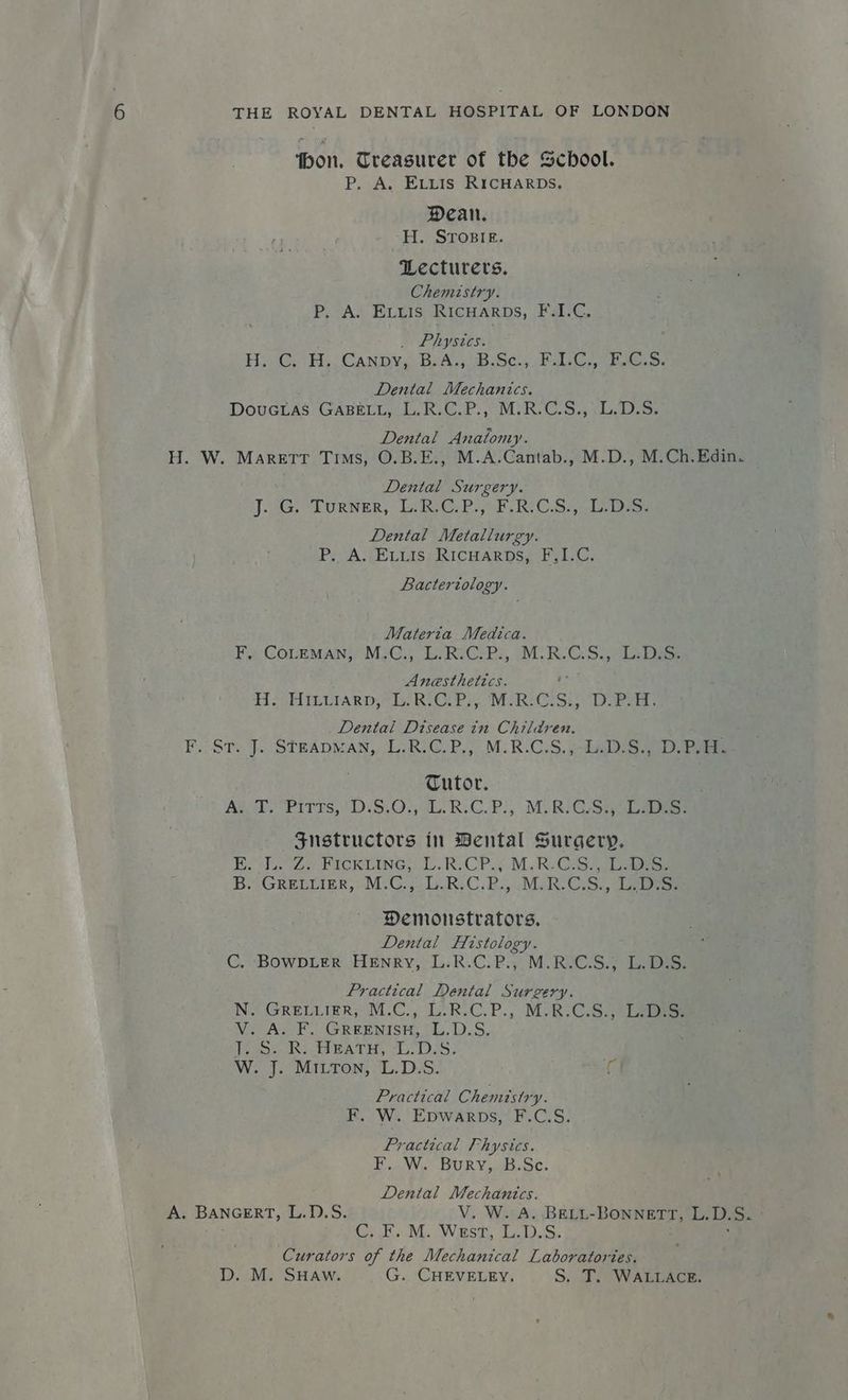 ‘bon, Treasurer of the School. P, A. ELLis RICHARDS. Dean. H. STopsie. Lecturers. Chemistry. P. A. Exvxuis Ricuarps, F.1.C. _ Phystes. HG. (CANDY, BYA;.uBUSc.; gals Cs Mere Dental Mechanics. DOUGLAS TGABELIAU RCE. My Rs CoS. eloalnos Dental Anaiomy. H. W. Marett Tims, O.B.E., M.A.Cantab., M.D., M.Ch.Edin. Dental Surgery. JG. LURNER, LAC. P ork CS Daor Dental Metallurgy. P.. A. ELLIS: RICHARDS, F,1.C. Bacteriology. Materta Medica. Fit COLmnMAN, MiGs eRsGPi, IMR C.So a bes: Anesthetics. HH SSAIELTARD ORIG: Pry NMaRnG Se Dubai Dental Disease in Children. F.cST2 J. STEADMAN,, LR: GP.) M.R.C:S, jolalrS Deets Tutor. Ager) Pitts, D:S.0)}, Li R.C.P., MORIG:Siy2e Les Snstructors in Bental Surgery. Be elt Ze uCKLUNGs. lke C Pos, Mik Grselaoieee Bs) GRELUIER, M.C.j..R:C. RMR. GS. arse Demonstrators. Dental Histology. C. BOWDLER HENRY, L.R.C.P.,.M.R.C.S., L.D.S. Practical Dental Surgery. IN. GRELLIER; M.C.,; T-R-C.P., MaRS CS: eres V. A. F. GREENISH, L.D.S. Ia SIR eh DAG Bsa ORS. W. J. MiILTon, L.D.S. G Practical Chemistry. F. W. Epwarps, F.C.S. Practical Physics. F. W. Bury, B.Sc. Dental Mechanics. V. W. A. BELL-BONNETT, L.D. S. GAH Nie eNVSi. Duals Curators of the Mechanical Laboratories. D. M. SHAW. G. CHEVELEY, S. T. WALLACE. A. BANGERT, L.D.S.