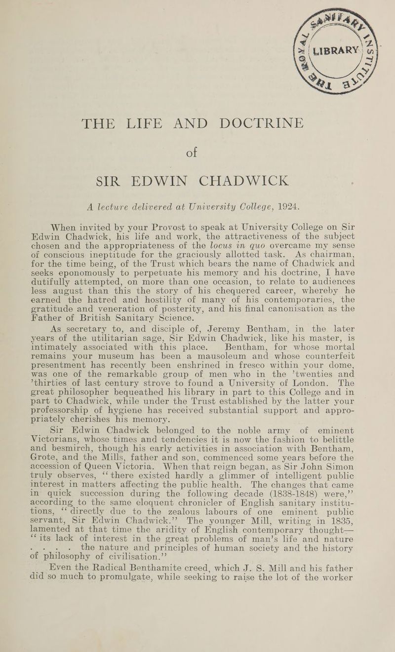 pet ia) he ee IBRARY. a) aL Be SY Tre LIFE AND DOCTRINE of SIR EDWIN CHADWICK A lecture delivered at University College, 1924. When invited by your Provost to speak at University College on Sir Edwin Chadwick, his life and work, the attractiveness of the subject chosen and the appropriateness of the locus in quo overcame my sense of conscious ineptitude for the graciously allotted task. As chairman, for the time being, of the Trust which bears the name of Chadwick and seeks eponomously to perpetuate his memory and his doctrine, I have dutifully attempted, on more than one occasion, to relate to audiences less august than this the story of his chequered career, whereby he earned the hatred and hostility of many of his contemporaries, the gratitude and veneration of posterity, and his final canonisation as the Father of British Sanitary Science. As secretary to, and disciple of, Jeremy Bentham, in the later years of the utilitarian sage, Sir Hdwin Chadwick, like his master, is intimately associated with this place. Bentham, for whose mortal remains your museum has been a mausoleum and whose counterfeit presentment has recently been enshrined in fresco within your dome, was one of the remarkable group of men who in the ’twenties and *thirties of last century strove to found a University of London. The great philosopher bequeathed his library in part to this College and in part to Chadwick, while under the Trust established by the latter your professorship of hygiene has received substantial support and appro- priately cherishes his memory. _ Sir Edwin Chadwick belonged to the noble army of eminent Victorians, whose times and tendencies it is now the fashion to belittle and besmirch, though his early activities in association with Bentham, Grote, and the Mills, father and son, commenced some years before the accession of Queen Victoria. When that reign began, as Sir John Simon truly observes, ‘‘ there existed hardly a glimmer of intelligent public interest in matters affecting the public health. The changes that came in quick succession during the following decade (1838-1848) were,’’ according to the same eloquent chronicler of English sanitary institu- tions, *‘ directly due to the zealous labours of one eminent public servant, Sir Edwin Chadwick.’’ The younger Mill, writing in 1835, lamented at that time the aridity of English contemporary thought— ‘its lack of interest in the great problems of man’s life and nature A ctinge the nature and principles of human society and the history of philosophy of civilisation.” __ Even the Radical Benthamite creed, which J. S. Mill and his father did so much to promulgate, while seeking to raise the lot of the worker