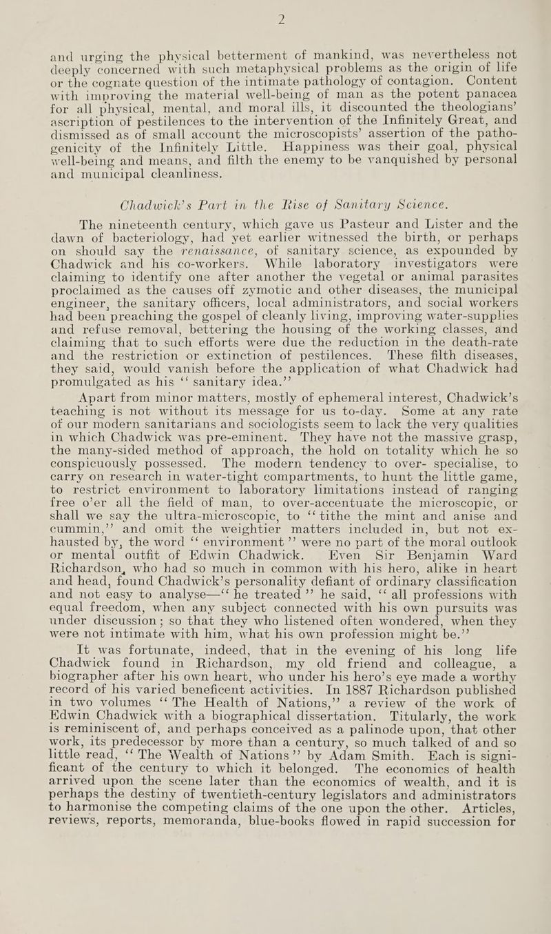 and urging the physical betterment of mankind, was nevertheless not deeply concerned with such metaphysical problems as the origin of life or the cognate question of the intimate pathology of contagion. Content with improving the material well-being of man as the potent panacea for all physical, mental, and moral ills, it discounted the theologians’ ascription of pestilences to the intervention of the Infinitely Great, and dismissed as of small account the microscopists’ assertion of the patho- genicity of the Infinitely Little. Happiness was their goal, physical well-being and means, and filth the enemy to be vanquished by personal and municipal cleanliness. Yhadwick’s Part in the Rise of Sanitary Science. The nineteenth century, which gave us Pasteur and Lister and the dawn of bacteriology, had yet earlier witnessed the birth, or perhaps on should say the renaissance, of sanitary science, as expounded by Chadwick and his co-workers. While laboratory investigators were claiming to identify one after another the vegetal or animal parasites proclaimed as the causes off zymotic and other diseases, the municipal engineer, the sanitary officers, local administrators, and social workers had been preaching the gospel of cleanly hving, improving water-supphes and refuse removal, bettering the housing of the working classes, and claiming that to such efforts were due the reduction in the death-rate and the restriction or extinction of pestilences. These filth diseases, they said, would vanish before the application of what Chadwick had promulgated as his ‘‘ sanitary idea.’’ Apart from minor matters, mostly of ephemeral interest, Chadwick’s teaching is not without its message for us to-day. Some at any rate ot our modern sanitarians and sociologists seem to lack the very qualities in which Chadwick was pre-eminent. They have not the massive grasp, the many-sided method of approach, the hold on totality which he so conspicuously possessed. The modern tendency to over- specialise, to carry on research in water-tight compartments, to hunt the little game, to restrict environment to laboratory limitations instead of ranging free o’er all the field of man, to over-accentuate the microscopic, or shall we say the ultra-microscopic, to ‘‘ tithe the mint and anise and cummin,’’ and omit the weightier matters included in, but not ex- hausted by, the word ‘‘ environment ’’ were no part of the moral outlook or mental outfit of Edwin Chadwick. Even Sir Benjamin Ward Richardson, who had so much in common with his hero, alike in heart and head, found Chadwick’s personality defiant of ordinary classification and not easy to analyse—‘“‘ he treated ’’ he said, ‘‘ all professions with equal freedom, when any subject connected with his own pursuits was under discussion; so that they who listened often wondered, when they were not intimate with him, what his own profession might be.’’ It was fortunate, indeed, that in the evening of his long life Chadwick found in Richardson, my old friend and colleague, a biographer after his own heart, who under his hero’s eye made a worthy record of his varied beneficent activities. In 1887 Richardson published in two volumes ‘‘ The Health of Nations,’’ a review of the work of Edwin Chadwick with a biographical dissertation. Titularly, the work is reminiscent of, and perhaps conceived as a palinode upon, that other work, its predecessor by more than a century, so much talked of and so little read, ‘‘ The Wealth of Nations’’ by Adam Smith. Each is signi- ficant of the century to which it belonged. The economics of health arrived upon the scene later than the economics of wealth, and it is perhaps the destiny of twentieth-century legislators and administrators to harmonise the competing claims of the one upon the other. Articles, reviews, reports, memoranda, blue-books flowed in rapid succession for