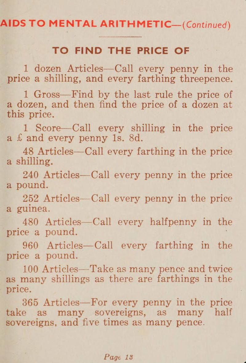 AIDS TO MENTAL ARITHMETIC— (Continued) TO FIND THE PRICE OF _1 dozen Articles—Call every penny in the price a shilling, and every farthing threepence. 1 Gross—Find by the last rule the price of a dozen, and then find the price of a dozen at this price. 1 Score—Call every shilling in the price a £ and every penny Is. &amp;d. 48 Articles—Call every farthing in the price a shilling. 240 Articles—Call every penny in the price a pound. 252 Articles—Call every penny in the price a guinea. 480 Articles—Call every halfpenny in the ‘price a pound. 960 Articles—Call every farthing in the price a pound. 100 Articles—Take as many pence and twice as many shillings as there are farthings in the price. 365 Articles—For every penny in the price take as many sovereigns, as many half sovereigns, and five times as many pence.