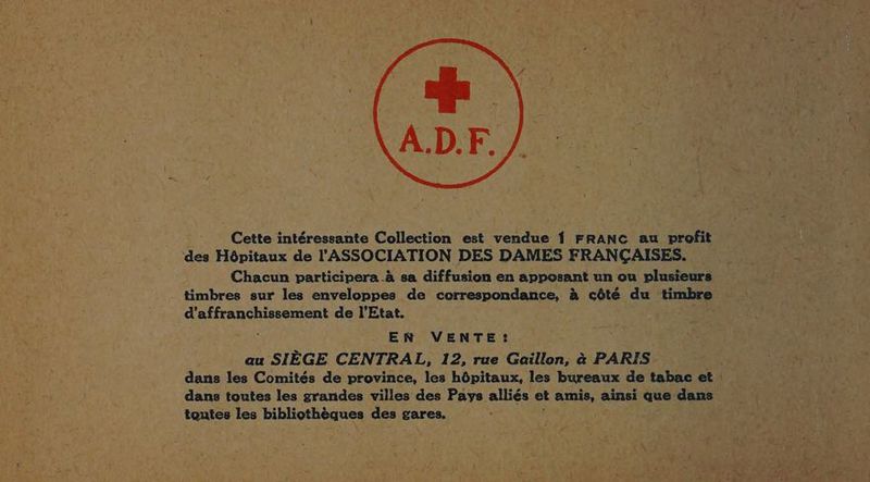 Cette intéressante Collection est vendue 1 FRANC au vrofit ‘des Hôpitaux de l'ASSOCIATION DES DAMES FRANÇAISES. Chacun participera à sa diffusion en apposant un ou plusieurs timbres sur les enveloppes de correspondance, à côté du timbre d’affranchissement de l'Etat. EN VENTE: au SIÈGE CENTRAL, 12, rue Gaillon, à PARIS dans les Comités de province, les hôpitaux, les bureaux de tabac et ! dans toutes les grandes villes des Pays alliés et amis, ainsi que dans toutes les bibliothèques des gares.