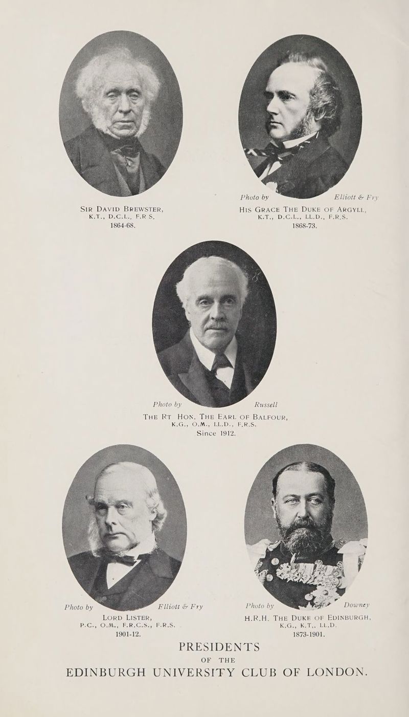 Photo by Elliott &amp; Fry SiR DAVID BREWSTER, His GRACE THE DUKE OF ARGYLL. Kale, D> Gila = RES! Kate D Gil al LAD Ropes 1864-68. 1868-73. THE RT HON. THE EARL OF BALFOUR, ECisy Osiilog WL ID, TIS Since 1912. Ey, : an Photo by eer = Downes oS Flliott &amp; Fry Photo by 4 LORD LISTER, H.R.H. THE DUKE OF EDINBURGH, B-Gu Ou ER. Cast ELS: KGa Kol alia, 1901-12. 1873-1901. PRESIDENTS (OND “4AM SM; EDINBURGH UNIVERSIFY CLUB OF LONDON.