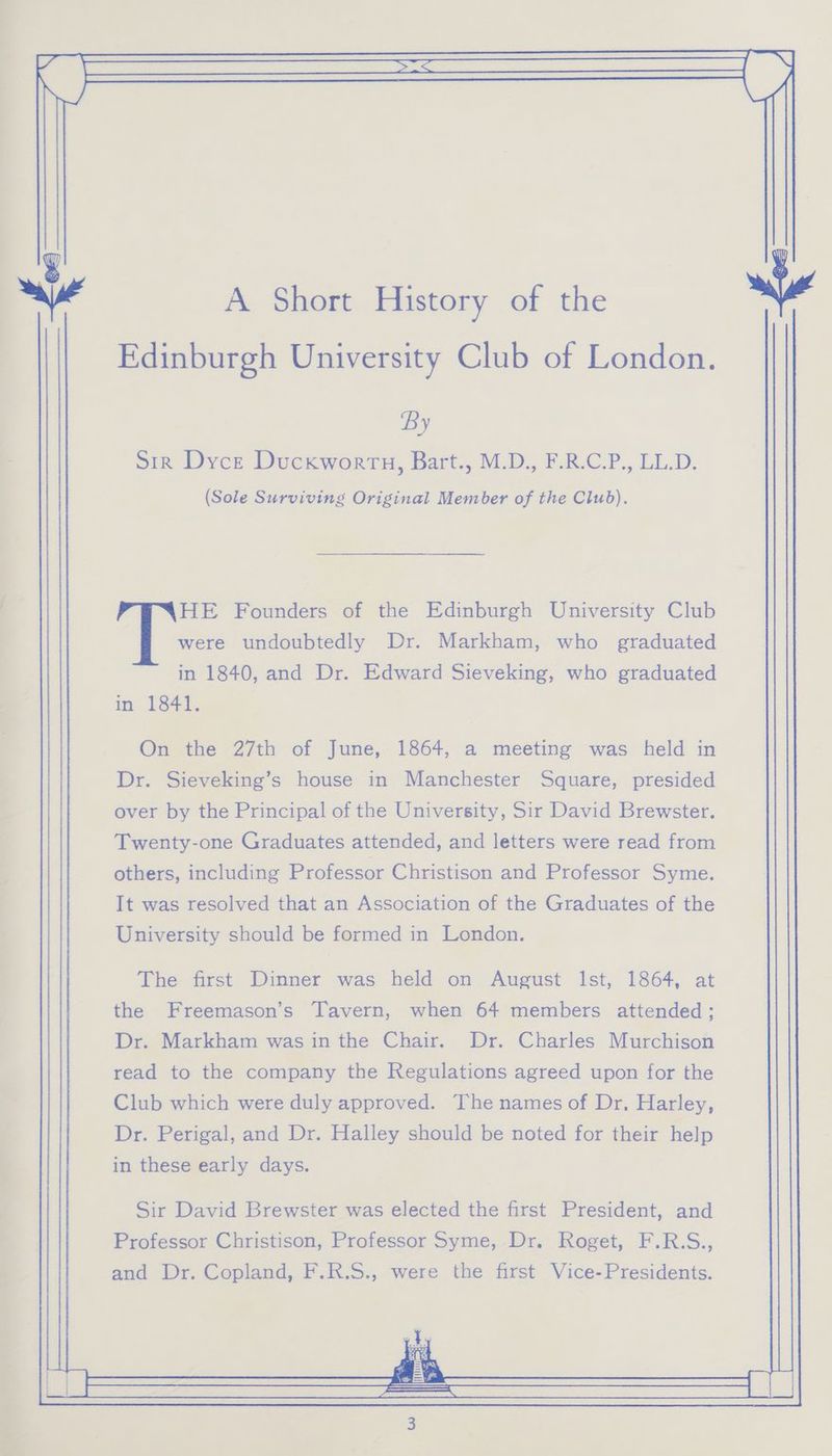 on ae = A Short History of the By Sir Dyce Duckwortu, Bart., M.D., F.R.C.P., LL.D. (Sole Surviving Original Member of the Club). HE Founders of the Edinburgh University Club were undoubtedly Dr. Markham, who graduated in 1841. On the 27th of June, 1864, a meeting was held in Dr. Sieveking’s house in Manchester Square, presided over by the Principal of the University, Sir David Brewster. Twenty-one Graduates attended, and letters were read from others, including Professor Christison and Professor Syme. It was resolved that an Association of the Graduates of the University should be formed in London. The first Dinner was held on August Ist, 1864, at the Freemason’s Tavern, when 64 members attended ; Dr. Markham was in the Chair. Dr. Charles Murchison read to the company the Regulations agreed upon for the Club which were duly approved. The names of Dr, Harley, Dr. Perigal, and Dr. Halley should be noted for their help in these early days. Sir David Brewster was elected the first President, and Professor Christison, Professor Syme, Dr. Roget, F.R.S., and Dr. Copland, F.R.S., were the first Vice-Presidents. y