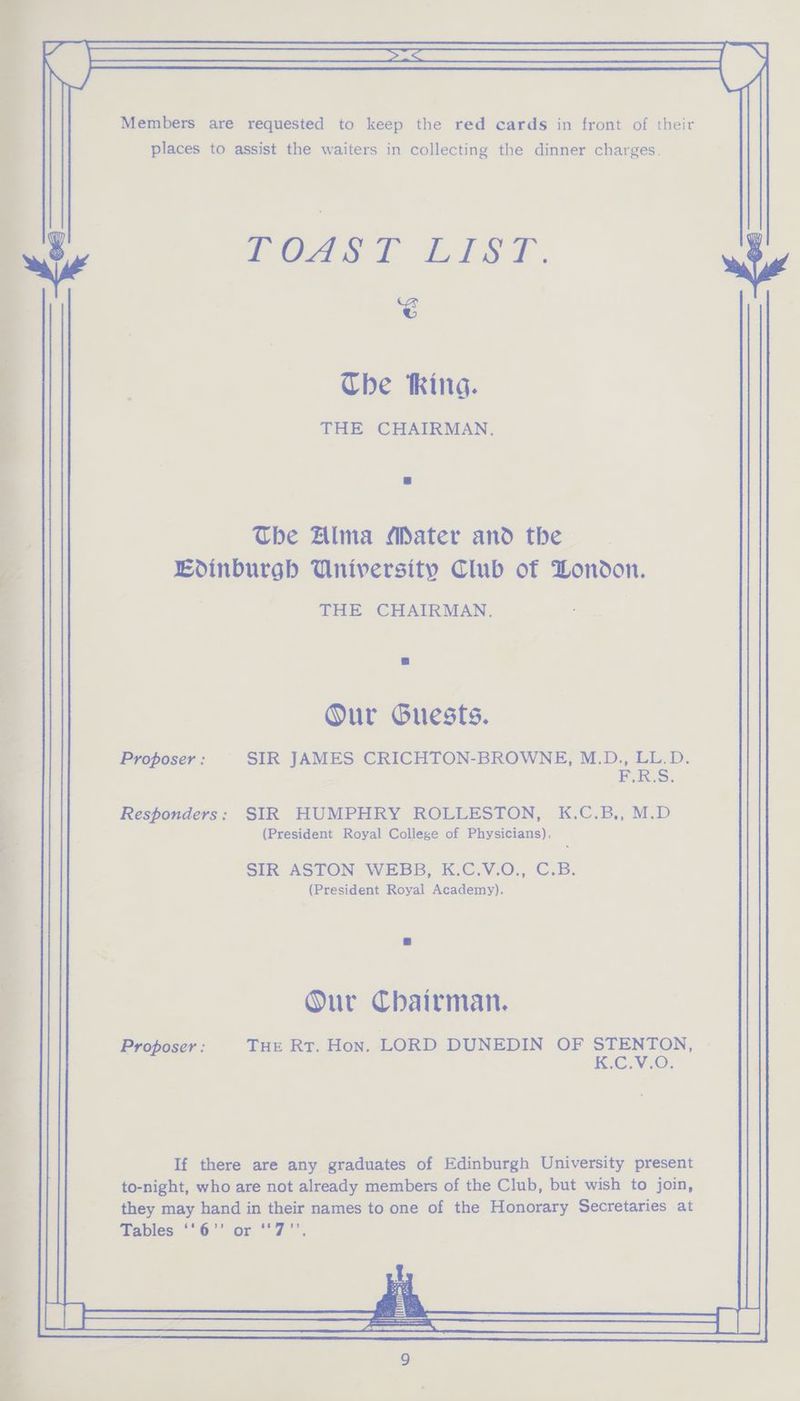 Members are requested to keep the red cards in front of their places to assist the waiters in collecting the dinner charges. TOAST LisT. é Che thing. THE CHAIRMAN. The Alma Mater and the | Edinburgh University Club of Dondon. THE CHAIRMAN. Our Guests. Proposer : SIR JAMES CRICHTON-BROWNE, M.D., LL.D. F.R.S. Responders: SIR HUMPHRY ROLLESTON, K.C.B,, M.D (President Royal College of Physicians), SIR ASTON WEBB, K.C.V.O., C.B. (President Royal Academy). Our Chairman. Proposer: | THE Rt. Hon. LORD DUNEDIN OF STENTON, CVC.