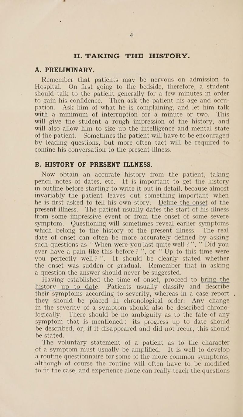 A. PRELIMINARY. Remember that patients may be nervous on admission to Hospital. On first going to the bedside, therefore, a student should talk to the patient generally for a few minutes in order to gain his confidence. Then ask the patient his age and occu- pation. Ask him of what he is complaining, and let him talk with a minimum of interruption for a minute or two. This will give the student a rough impression of the history, and will also allow him to size up the intelligence and mental state of the patient. Sometimes the patient will have to be encouraged by leading questions, but more often tact will be required to confine his conversation to the present illness. B. HISTORY OF PRESENT ILLNESS. Now obtain an accurate history from the patient, taking pencil notes of dates, etc. It is important to get the history in outline before starting to write it out in detail, because almost invariably the patient leaves out something important when he is first asked to tell his own story. Define the onset of the present illness. The patient usually dates the start of his illness from some impressive event or from the onset of some severe symptom. Questioning will sometimes reveal earlier symptoms which belong to the history of the present illness. The real date of onset can often be more accurately defined by asking such questions as “‘ When were you last quite well ?”’, “ Did you ever have a pain like this before ? ’’, or “ Up to this time were you perfectly well? ’’. It should be clearly stated whether the onset was sudden or gradual. Remember that in asking a question the answer should never be suggested. Having established the time of onset, proceed to bring the history up to date. Patients usually classify and describe their symptoms according to severity, whereas in a case report . they should be placed in chronological order. Any change in the severity of a symptom should also be described chrono- logically. There should be no ambiguity as to the fate of any symptom that is mentioned: its progress up to date should be described, or, if it disappeared and did not recur, this should be stated. The voluntary statement of a patient as to the character of a symptom must usually be amplified. It is well to develop a routine questionnaire for some of the more common symptoms, although of course the routine will often have to be modified to fit the case, and experience alone can really teach the questions