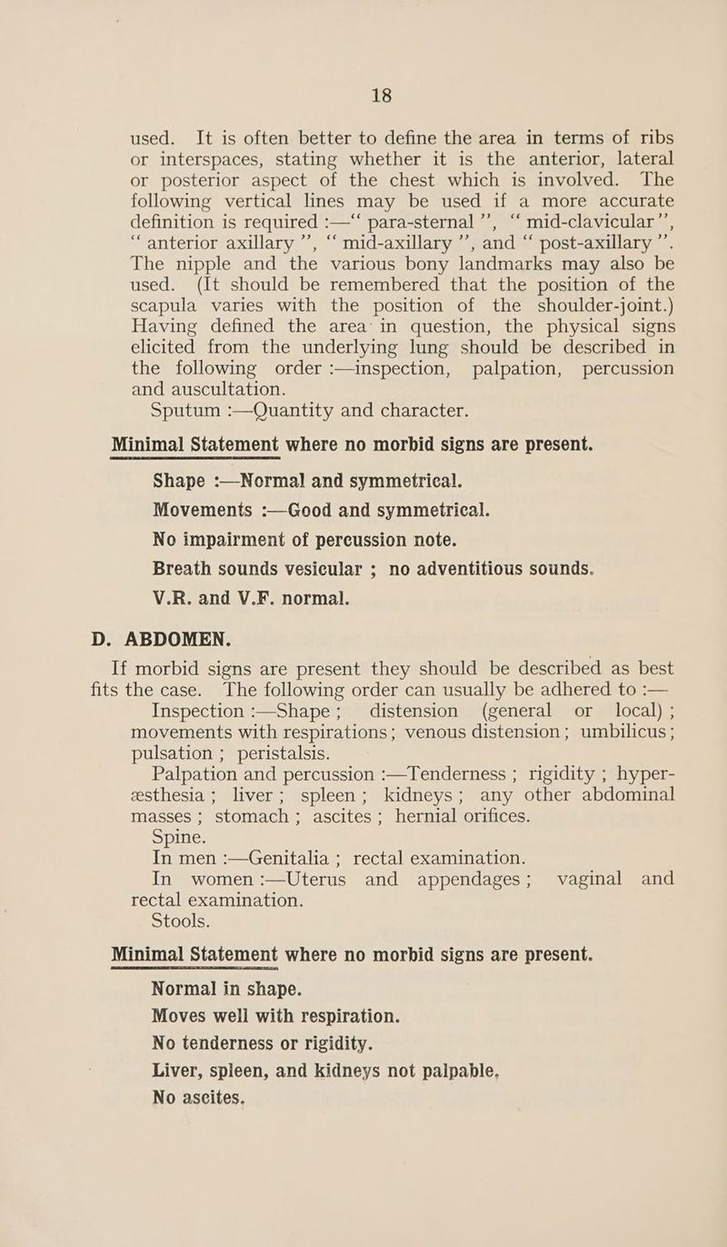 used. It is often better to define the area in terms of ribs or interspaces, stating whether it is the anterior, lateral or posterior aspect of the chest which is involved. The following vertical lines may be used if a more accurate definition is required :—“‘ para-sternal ’’, “‘ mid-clavicular ”’, “anterior axillary ’’, “‘ mid-axillary ’’, and “ post-axillary ”’. The nipple and the various bony landmarks may also be used. (It should be remembered that the position of the scapula varies with the position of the shoulder-joint.) Having defined the area’ in question, the physical signs elicited from the underlying lung should be described in the following order :—inspection, palpation, percussion and auscultation. Sputum :—Quantity and character. Minimal Statement where no morbid signs are present. Shape :—Normal] and symmetrical. Movements :—Good and symmetrical. No impairment of percussion note. Breath sounds vesicular ; no adventitious sounds. V.R. and V.F. normal. D. ABDOMEN. If morbid signs are present they should be described as best fits the case. The following order can usually be adhered to :— Inspection :—Shape; distension (general or local) ; movements with respirations; venous distension; umbilicus ; pulsation ; peristalsis. Palpation and percussion :—Tenderness ; rigidity ; hyper- eesthesia ; liver; spleen; kidneys; any other abdominal masses ; stomach; ascites; hernial orifices. Spine. In men :—Genitalia ; rectal examination. In women :—Uterus and appendages; vaginal and rectal examination. Stools. Minimal Statement where no morbid signs are present. Normal in shape. Moves well with respiration. No tenderness or rigidity. Liver, spleen, and kidneys not palpable, No ascites.