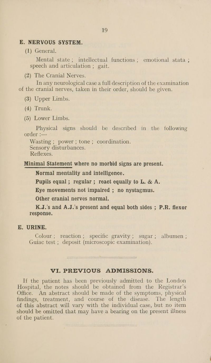 E. NERVOUS SYSTEM. (1) General. Mental state; intellectual functions; emotional stata ; speech and articulation ; gait. (2) The Cranial Nerves. In any neurological case a full description of the examination of the cranial nerves, taken in their order, should be given. (3) Upper Limbs. (4) Trunk. (5) Lower Limbs. Physical signs should be described in the following order :— Wasting ; power ; tone; coordination. Sensory disturbances. Reflexes. Minimal Statement where no morbid signs are present. Normal mentality and intelligence. Pupils equal; regular; react equally to L. &amp; A. Eye movements not impaired ; no nystagmus. Other cranial nerves normal. K.J.’s and A.J.’s present and equal both sides ; P.R. flexor response. E. URINE. Colour; reaction; specific gravity; sugar; albumen ; Guiac test ; deposit (microscopic examination). VI. PREVIOUS ADMISSIONS. If the patient has been previously admitted to the London Hospital, the notes should be obtained from the Registrar’s Office. An abstract should be made of the symptoms, physical findings, treatment, and course of the disease. The length of this abstract will vary with the individual case, but no item should be omitted that may have a bearing on the present illness of the patient.