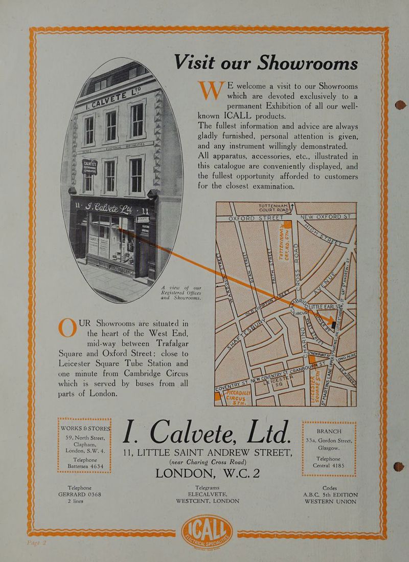 LSE as Visit our Showrooms E welcome a visit to our Showrooms which are devoted exclusively to a permanent Exhibition of all our well- known ICALL products. The fullest information and advice are always gladly furnished, personal attention is given, and ‘any instrument willingly demonstrated. All apparatus, accessories, etc., illustrated in this catalogue are conveniently displayed, and the fullest opportunity afforded to customers for the closest examination. 2\ A view of our Registered Offices and Showrooms. UR Showrooms are situated in the heart of the West End, mid-way between ‘Trafalgar Square and Oxford Street; close to Leicester Square Tube Station and one minute from Cambridge Circus which is served by buses from all parts of London. Rotel gee [ | / l | aa : gee Street, é d vetle, | e H 33a, Gordon Street, : : : I NEnO a 4 : asgow. : Be ae : (near Charing Cross Road) : eed ee ; hugatebaxhhese xnunenne LONDON, W.C. 2 Bs ius ade ndee seeanaa Telephone Telegrams Codes GERRARD 0368 ELECALVETE, A.B.C. 5th EDITION 2 lines WESTCENT, LONDON WESTERN UNION