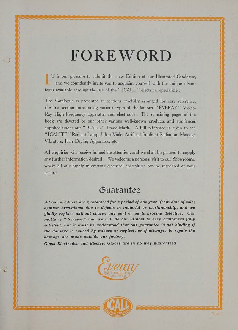 ») FOREWORD T is our pleasure to submit this new Edition of our Illustrated Catalogue, and we confidently invite you to acquaint yourself with the unique advan- tages available through the use of the ““ ICALL.”’ electrical specialities. the first section introducing various types of the famous “EVERAY””’ Violet- Ray High-Frequency apparatus and electrodes. The remaining pages of the book are devoted to our other various well-known products and appliances supplied under our “‘ ICALL”’ Trade Mark. A full reference is given to the “ICALITE” Radiant Lamp, Ultra-Violet Artificial Sunlight Radiation, Massage Vibrators, Hair-Drying Apparatus, etc. All enquiries will receive immediate attention, and we shall be pleased to supply any further information desired. We welcome a personal visit to our Showrooms, where all our highly interesting electrical specialities can be inspected at your leisure. Guarantee All our products are guaranteed for a period of one year (from date of sale) against breakdown due to defects in material or workmanship, and we gladly replace without charge any part or parts proving defective. Our motto is ‘‘ Service,’’ and we will do our utmost to keep customers fully satisfied, but it must be understood that our guarantee is not binding if the damage is caused by misuse or neglect, or if attempts to repair the damage are made outside our factory. Glass Electrodes and Electric Globes are in no way guaranteed. VETA High Frequenc Violet Ray y