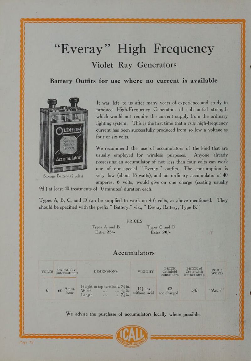 Violet Ray Generators Battery Outfits for use where no current is available It was left to us after many years of experience and study to produce High-Frequency Generators of substantial strength which would not require the current supply from the ordinary lighting system. This is the first time that a true high-frequency current has been successfully produced from so low a voltage as four or six volts. We recommend the use of accumulators of the kind that are usually employed for wireless purposes. Anyone already possessing an accumulator of not less than four volts can work one of our special “ Everay”’ outfits. The consumption 1s Storage Battery (2 volts) very low (about 18 watts), and an ordinary accumulator of 40 amperes, 6 volts, would give on one charge (costing usually 9d.) at least 40 treatments of 10 minutes’ duration each. Types A, B, C, and D can be supplied to work on 4-6 volts, as above mentioned. They should be specified with the prefix “ Battery,” viz., ‘““ Everay Battery, Type B.” PRICES Types A and B Types C and D Extra 25/- Extra 20/- cf Accumulators | | | «e| CAPACITY . | | PRICE = PRICE of | aon VOLTS) (: F DIMENSIONS WEIGHT Celluloid = Crate with | (intermittent) Lontaimed jenther ceded WORD | Height to top terminals, 7; in. | | | Dee ae a Oe 67) 6g. ame) Width S08 Aina ae £2 |. 516 “A cum | our cena ie DET kins without acid non-charged _ We advise the purchase of accumulators locally where possible.