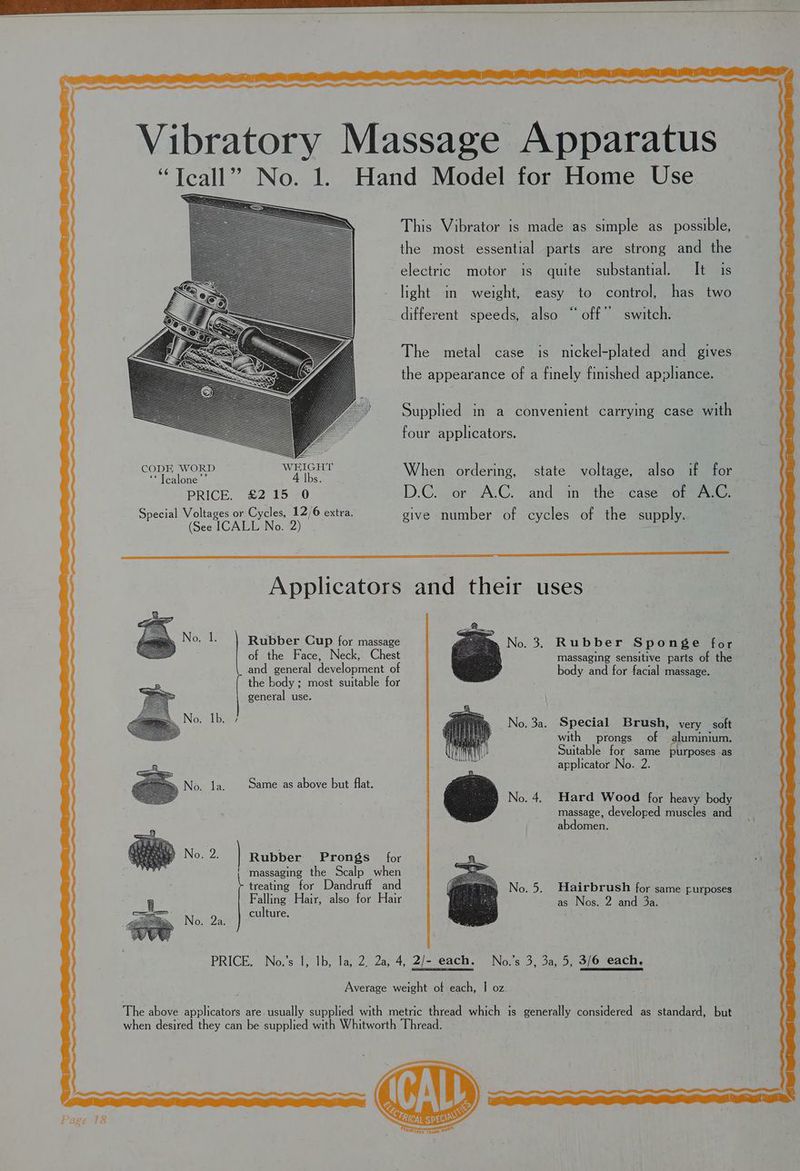 CODE WORD ** Tcalone PRICE. £2 15 -0 Special Voltages or Cycles, 12/6 extra, (See ICALL No. 2) This Vibrator is made as simple as possible, the most essential parts are strong and the electric motor is quite substantial. It is light in weight, easy to control, has two different speeds, also “ off” switch. The metal case is nickel-plated and gives the appearance of a finely finished appliance. Supplied in a convenient carrying case with four applicators. When ordering, state voltage, also if for D.C. or A.C. and in the case of A.C. give number of cycles of the supply. Applicators Rubber Cup for massage of the Face, Neck, Chest and general development of the body ; most suitable for general use. Same as above but flat. ip la. Rubber Prongs for massaging the Scalp when treating for Dandruff and Falling Hair, also for Hair culture. 2a: and their uses 2. .3. Rubber Sponge for massaging sensitive parts of the body and for facial massage. No. 3a. Special Brush, very soft with prongs of aluminium. Suitable for same purposes as applicator No. 2. Hard Wood for heavy body massage, developed muscles and abdomen. Hairbrush for same purposes as Nos. 2 and 3a.