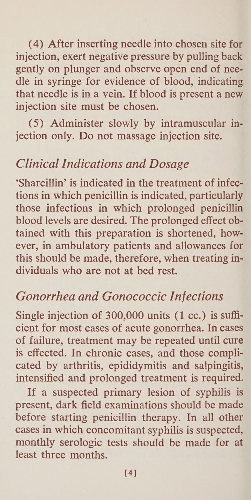 injection, exert negative pressure by pulling back gently on plunger and observe open end of nee- dle in syringe for evidence of blood, indicating that needle is in a vein. If blood is present a new injection site must be chosen. (5) Administer slowly by intramuscular in- jection only. Do not massage injection site. Clinical Indications and Dosage ‘Sharcillin’ is indicated in the treatment of infec- tions in which penicillin is indicated, particularly those infections in which prolonged penicillin blood levels are desired. The prolonged effect ob- tained with this preparation is shortened, how- ever, in ambulatory patients and allowances for this should be made, therefore, when treating in- dividuals who are not at bed rest. Gonorrhea and Gonococcic Infections Single injection of 300,000 units (1 cc.) is suffi- cient for most cases of acute gonorrhea. In cases of failure, treatment may be repeated until cure is effected. In chronic cases, and those compli- cated by arthritis, epididymitis and salpingitis, intensified and prolonged treatment is required. If a suspected primary lesion of syphilis is present, dark field examinations should be made before starting penicillin therapy. In all other cases in which concomitant syphilis is suspected, monthly serologic tests should be made for at least three months. [4]