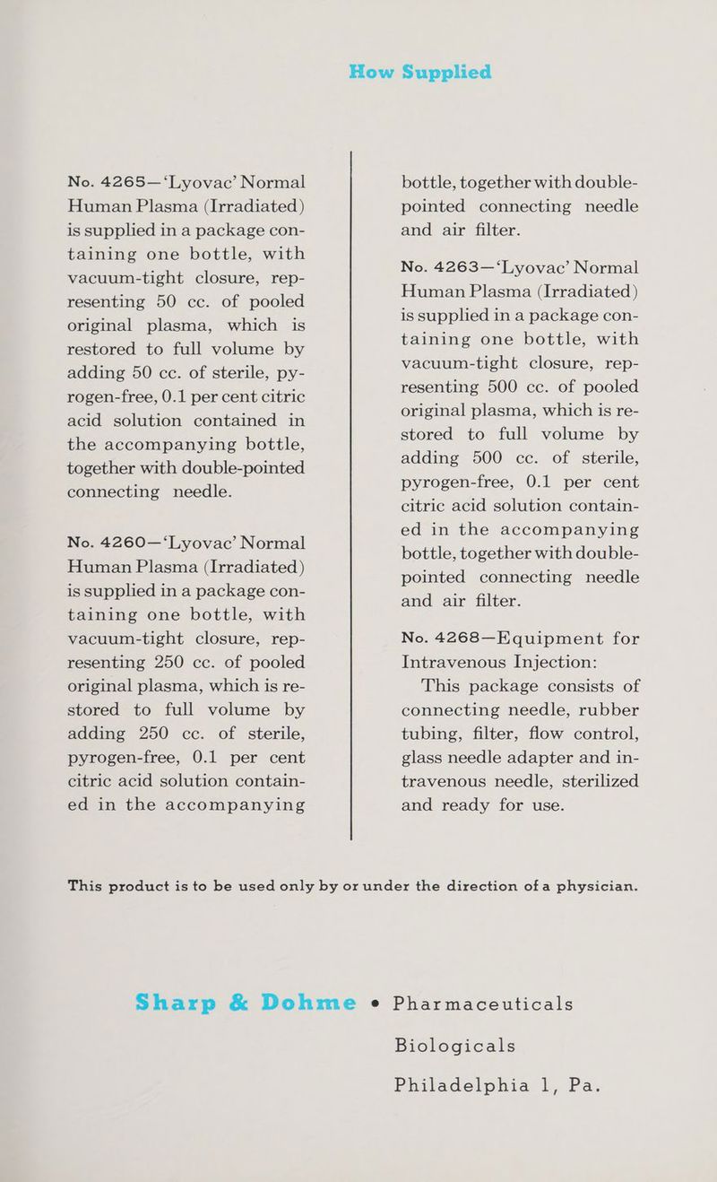 Human Plasma (Irradiated ) is supplied in a package con- taining one bottle, with vacuum-tight closure, rep- resenting 50 cc. of pooled original plasma, which is restored to full volume by adding 50 cc. of sterile, py- rogen-free, 0.1 per cent citric acid solution contained in the accompanying bottle, together with double-pointed connecting needle. No. 4260—‘Lyovac’ Normal Human Plasma (Irradiated ) is supplied in a package con- taining one bottle, with vacuum-tight closure, rep- resenting 250 cc. of pooled original plasma, which is re- stored to full volume by adding 250 cc. of sterile, pyrogen-free, 0.1 per cent citric acid solution contain- ed in the accompanying pointed connecting needle and air filter. No. 4263—‘Lyovac’ Normal Human Plasma (Irradiated ) is supplied in a package con- taining one bottle, with vacuum-tight closure, rep- resenting 500 cc. of pooled original plasma, which is re- stored to full volume by adding 500 cc. of sterile, pyrogen-free, 0.1 per cent citric acid solution contain- ed in the accompanying bottle, together with double- pointed connecting needle and air filter. No. 4268—Equipment for Intravenous Injection: This package consists of connecting needle, rubber tubing, filter, flow control, glass needle adapter and in- travenous needle, sterilized and ready for use.