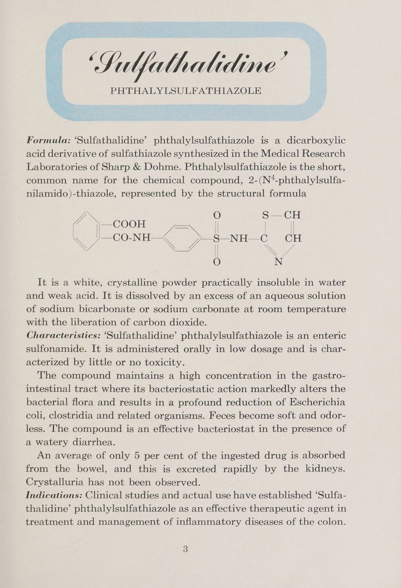 Sulfelhalidine’ PHTHALYLSULFATHIAZOLE Formula: ‘Sulfathalidine’ phthalylsulfathiazole is a dicarboxylic acid derivative of sulfathiazole synthesized in the Medical Research Laboratories of Sharp &amp; Dohme. Phthalylsulfathiazole is the short, common name for the chemical compound, 2-(N*-phthalylsulfa- nilamido)-thiazole, represented by the structural formula It is a white, crystalline powder practically insoluble in water and weak acid. It is dissolved by an excess of an aqueous solution of sodium bicarbonate or sodium carbonate at room temperature with the liberation of carbon dioxide. Characteristics: “Sulfathalidine’ phthalylsulfathiazole is an enteric sulfonamide. It is administered orally in low dosage and is char- acterized by little or no toxicity. The compound maintains a high concentration in the gastro- intestinal tract where its bacteriostatic action markedly alters the bacterial flora and results in a profound reduction of Escherichia coli, clostridia and related organisms. Feces become soft and odor- less. The compound is an effective bacteriostat in the presence of a watery diarrhea. An average of only 5 per cent of the ingested drug is absorbed from the bowel, and this is excreted rapidly by the kidneys. Crystalluria has not been observed. Indications: Clinical studies and actual use have established “Sulfa- thalidine’ phthalylsulfathiazole as an effective therapeutic agent in treatment and management of inflammatory diseases of the colon.