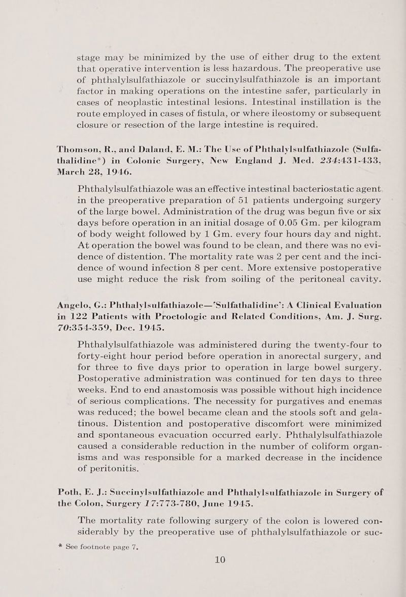 stage may be minimized by the use of either drug to the extent that operative intervention is less hazardous. The preoperative use of phthalylsulfathiazole or succinylsulfathiazole is an important factor in making operations on the intestine safer, particularly in cases of neoplastic intestinal lesions. Intestinal instillation is the route employed in cases of fistula, or where ileostomy or subsequent closure or resection of the large intestine is required. Thomson, R., and Daland, E. M.: The Use of Phthalylsulfathiazole (Sulfa- thalidine*) in Colonic Surgery, New England J. Med. 234:431-433, March 28, 1946. Phthalylsulfathiazole was an effective intestinal bacteriostatic agent in the preoperative preparation of 51 patients undergoing surgery of the large bowel. Administration of the drug was begun five or six days before operation in an initial dosage of 0.05 Gm. per kilogram of body weight followed by 1 Gm. every four hours day and night. At operation the bowel was found to be clean, and there was no evi- dence of distention. The mortality rate was 2 per cent and the inci- dence of wound infection 8 per cent. More extensive postoperative use might reduce the risk from soiling of the peritoneal cavity. Angelo, G.: Phthalylsulfathiazole—‘Sulfathalidine’: A Clinical Evaluation in 122 Patients with Proctologic and Related Conditions, Am. J. Surg. 70:354-359, Dec. 1945. Phthalylsulfathiazole was administered during the twenty-four to forty-eight hour period before operation in anorectal surgery, and for three to five days prior to operation in large bowel surgery. Postoperative administration was continued for ten days to three weeks. End to end anastomosis was possible without high incidence of serious complications. The necessity for purgatives and enemas was reduced; the bowel became clean and the stools soft and gela- tinous. Distention and postoperative discomfort were minimized and spontaneous evacuation occurred early. Phthalylsulfathiazole caused a considerable reduction in the number of coliform organ- isms and was responsible for a marked decrease in the incidence of peritonitis. Poth, E. J.: Succinylsulfathiazole and Phthalylsulfathiazole in Surgery of the Colon, Surgery 17:773-780, June 1945. The mortality rate following surgery of the colon is lowered con- siderably by the preoperative use of phthalylsulfathiazole or suc- * See footnote page 7.