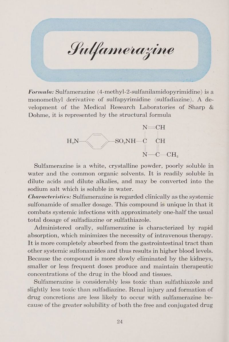 Formula: Sulfamerazine (4-methyl-2-sulfanilamidopyrimidine) is a monomethyl derivative of sulfapyrimidine (sulfadiazine). A de- velopment of the Medical Research Laboratories of Sharp & Dohme, it is represented by the structural formula Sulfamerazine is a white, crystalline powder, poorly soluble in water and the common organic solvents. It is readily soluble in dilute acids and dilute alkalies, and may be converted into the sodium salt which is soluble in water. Characteristics: Sulfamerazine is regarded clinically as the systemic sulfonamide of smaller dosage. This compound is unique in that it combats systemic infections with approximately one-half the usual total dosage of sulfadiazine or sulfathiazole. Administered orally, sulfamerazine is characterized by rapid absorption, which minimizes the necessity of intravenous therapy. It is more completely absorbed from the gastrointestinal tract than other systemic sulfonamides and thus results in higher blood levels. Because the compound is more slowly eliminated by the kidneys, smaller or less frequent doses produce and maintain therapeutic concentrations of the drug in the blood and tissues. Sulfamerazine is considerably less toxic than sulfathiazole and slightly less toxic than sulfadiazine. Renal injury and formation of drug concretions are less likely to occur with sulfamerazine be- cause of the greater solubility of both the free and conjugated drug