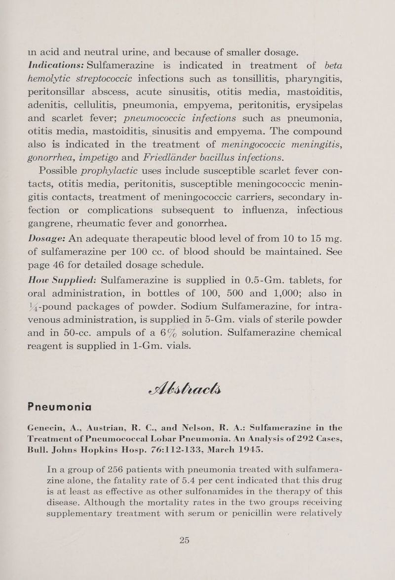 in acid and neutral urine, and because of smaller dosage. Indications: Sulfamerazine is indicated in treatment of beta hemolytic streptococcic infections such as tonsillitis, pharyngitis, peritonsillar abscess, acute sinusitis, otitis media, mastoiditis, adenitis, cellulitis, pneumonia, empyema, peritonitis, erysipelas and scarlet fever; pneumococcic infections such as pneumonia, otitis media, mastoiditis, sinusitis and empyema. The compound also is indicated in the treatment of meningococcic meningitis, gonorrhea, impetigo and Friedlander bacillus infections. Possible prophylactic uses include susceptible scarlet fever con- tacts, otitis media, peritonitis, susceptible meningococcic menin- gitis contacts, treatment of meningococcic carriers, secondary in- fection or complications subsequent to influenza, infectious gangrene, rheumatic fever and gonorrhea. Dosage: An adequate therapeutic blood level of from 10 to 15 mg. of sulfamerazine per 100 cc. of blood should be maintained. See page 46 for detailed dosage schedule. How Supplied: Sulfamerazine is supplied in 0.5-Gm. tablets, for oral administration, in bottles of 100, 500 and 1,000; also in l4-pound packages of powder. Sodium Sulfamerazine, for intra- venous administration, is supplied in 5-Gm. vials of sterile powder and in 50-cc. ampuls of a 6% solution. Sulfamerazine chemical reagent is supplied in 1-Gm. vials. AMhithracts Pneumonia Genecin, A., Austrian, R. C., and Nelson, R. A.: Sulfamerazine in the Treatment of Pneumococcal Lobar Pneumonia. An Analysis of 292 Cases, Bull. Johns Hopkins Hosp. 76:112-133, March 1945. In a group of 256 patients with pneumonia treated with sulfamera- zine alone, the fatality rate of 5.4 per cent indicated that this drug is at least as effective as other sulfonamides in the therapy of this disease. Although the mortality rates in the two groups receiving supplementary treatment with serum or penicillin were relatively