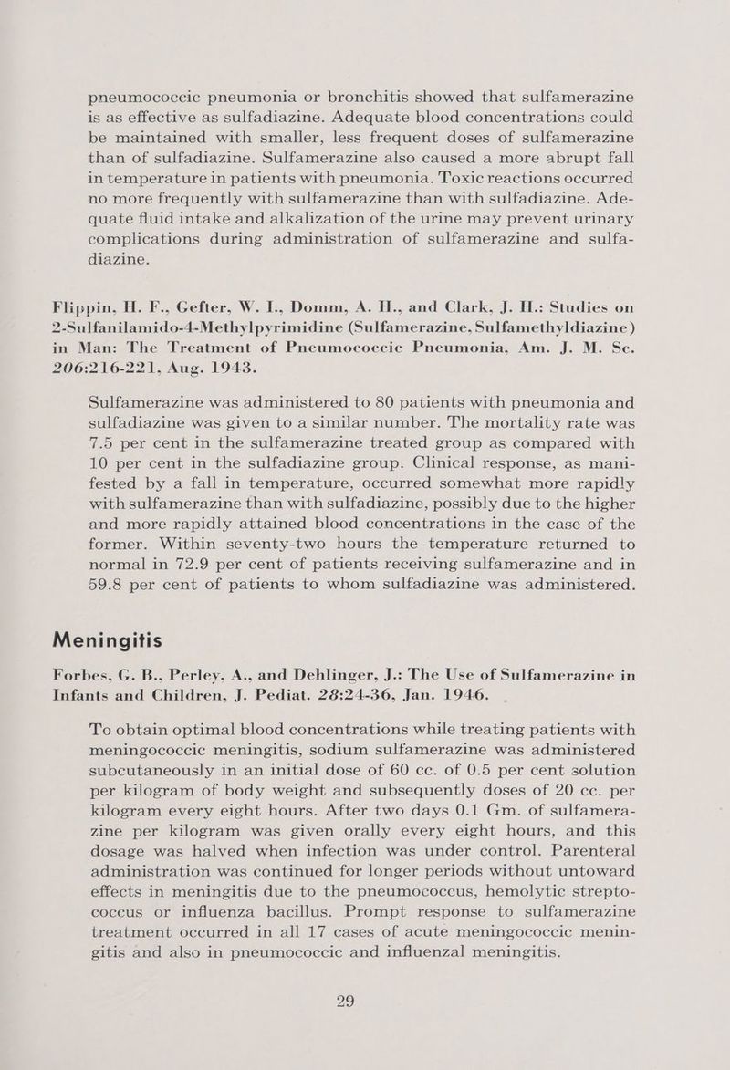 pneumococcic pneumonia or bronchitis showed that sulfamerazine is as effective as sulfadiazine. Adequate blood concentrations could be maintained with smaller, less frequent doses of sulfamerazine than of sulfadiazine. Sulfamerazine also caused a more abrupt fall in temperature in patients with pneumonia. Toxic reactions occurred no more frequently with sulfamerazine than with sulfadiazine. Ade- quate fluid intake and alkalization of the urine may prevent urinary complications during administration of sulfamerazine and sulfa- diazine. Flippin, H. F., Gefter, W. I., Domm, A. H., and Clark, J. H.: Studies on 2-Sulfanilamido-4-Methylpyrimidine (Sulfamerazine, Sulfamethyldiazine ) in Man: The Treatment of Pneumococciec Pneumonia, Am. J. M. Se. 206:216-221, Aug. 1943. Sulfamerazine was administered to 80 patients with pneumonia and sulfadiazine was given to a similar number. The mortality rate was 7.5 per cent in the sulfamerazine treated group as compared with 10 per cent in the sulfadiazine group. Clinical response, as mani- fested by a fall in temperature, occurred somewhat more rapidly with sulfamerazine than with sulfadiazine, possibly due to the higher and more rapidly attained blood concentrations in the case of the former. Within seventy-two hours the temperature returned to normal in 72.9 per cent of patients receiving sulfamerazine and in 59.8 per cent of patients to whom sulfadiazine was administered. Meningitis Forbes, G. B., Perley, A., and Dehlinger, J.: The Use of Sulfamerazine in Infants and Children, J. Pediat. 28:24-36, Jan. 1946. To obtain optimal blood concentrations while treating patients with meningococcic meningitis, sodium sulfamerazine was administered subcutaneously in an initial dose of 60 cc. of 0.5 per cent solution per kilogram of body weight and subsequently doses of 20 cc. per kilogram every eight hours. After two days 0.1 Gm. of sulfamera- zine per kilogram was given orally every eight hours, and this dosage was halved when infection was under control. Parenteral administration was continued for longer periods without untoward effects in meningitis due to the pneumococcus, hemolytic strepto- coccus or influenza bacillus. Prompt response to sulfamerazine treatment occurred in all 17 cases of acute meningococcic menin- gitis and also in pneumococcic and influenzal meningitis.