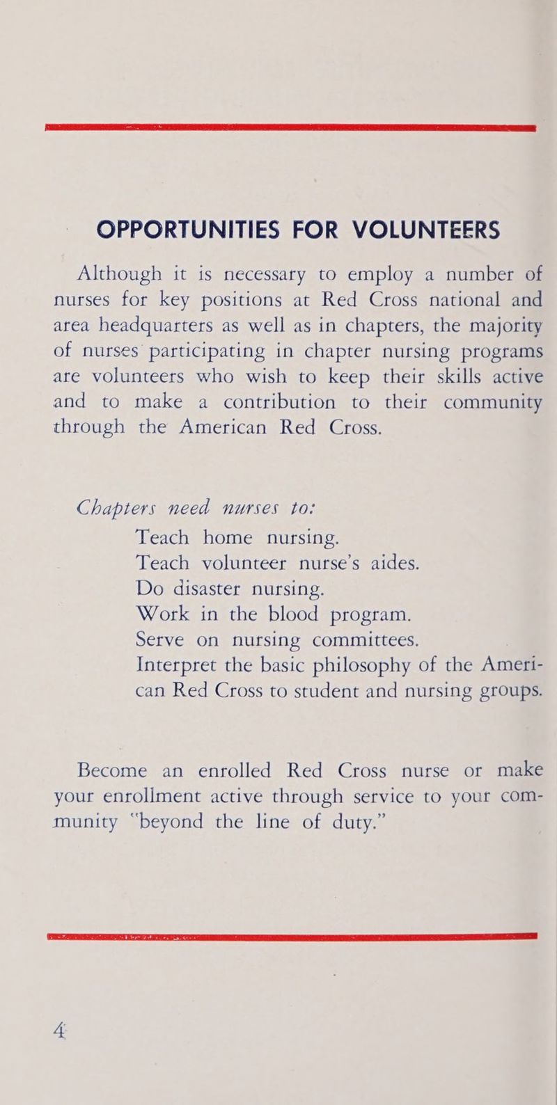 OPPORTUNITIES FOR VOLUNTEERS Although it is necessary to employ a number of nurses for key positions at Red Cross national and area headquarters as well as in chapters, the majority of nurses participating in chapter nursing programs are volunteers who wish to keep their skills active and to make a contribution to their community through the American Red Cross. Chapters need nurses to: Teach home nursing. Teach volunteer nurse’s aides. Do disaster nursing. Work in the blood program. Serve On nursing committees. Interpret the basic philosophy of the Ameri- can Red Cross to student and nursing groups. Become an enrolled Red Cross nurse or make your enroliment active through service to your com- munity “beyond the line of duty.”
