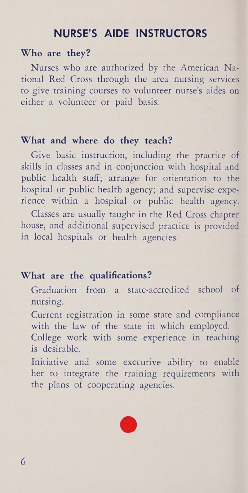 Who are they? Nurses who are authorized by the American Na- tional Red Cross through the area nursing services to give training courses to volunteer nurse’s aides on either a volunteer or paid basis. What and where do they teach? Give basic instruction, including the practice of skills in classes and in conjunction with hospital and public health staff; arrange for orientation to the hospital or public health agency; and supervise expe- rience within a hospital or public health agency. Classes are usually taught in the Red Cross chapter house, and additional supervised practice is provided in local hospitals or health agencies. What are the qualifications? Graduation from a_ state-accredited school of nursing. Current registration in some state and compliance with the law of the state in which employed. College work with some experience in teaching is desirable. Initiative and some executive ability to enable her to integrate the training requirements with the plans of cooperating agencies.