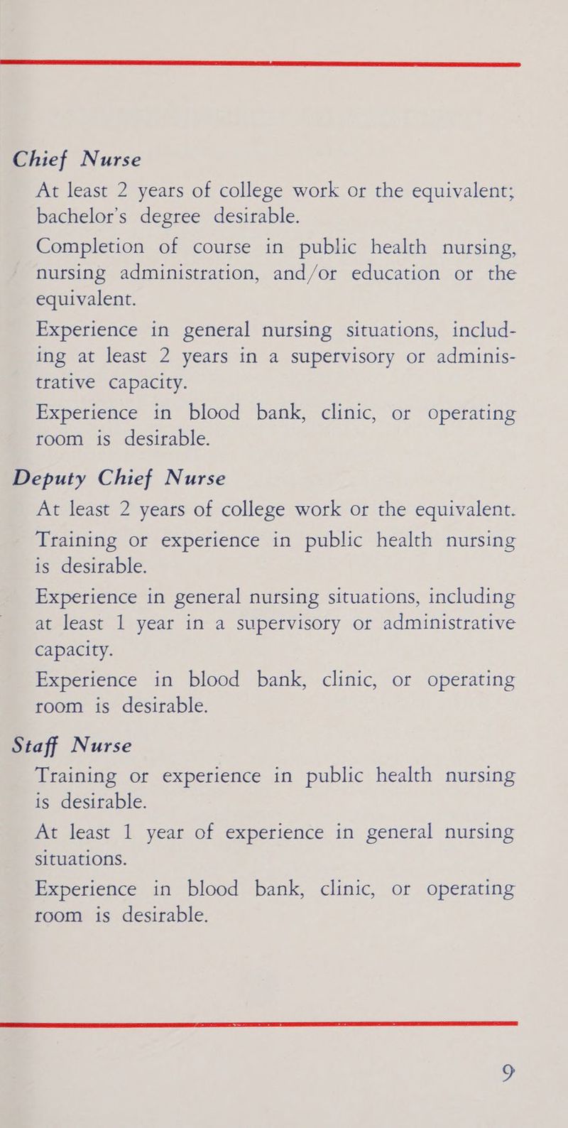 Chief Nurse At least 2 years of college work or the equivalent; bachelor’s degree desirable. Completion of course in public health nursing, nursing administration, and/or education or the equivalent. Experience in general nursing situations, includ- ing at least 2 years in a supervisory or adminis- trative capacity. Experience in blood bank, clinic, or operating room is desirable. Deputy Chief Nurse At least 2 years of college work or the equivalent. Training or experience in public health nursing is desirable. Experience in general nursing situations, including at least 1 year in a supervisory or administrative Capacity. Experience in blood bank, clinic, or operating room is desirable. Staff Nurse Training or experience in public health nursing is desirable. At least 1 year of experience in general nursing situations. Experience in blood bank, clinic, or operating room is desirable.