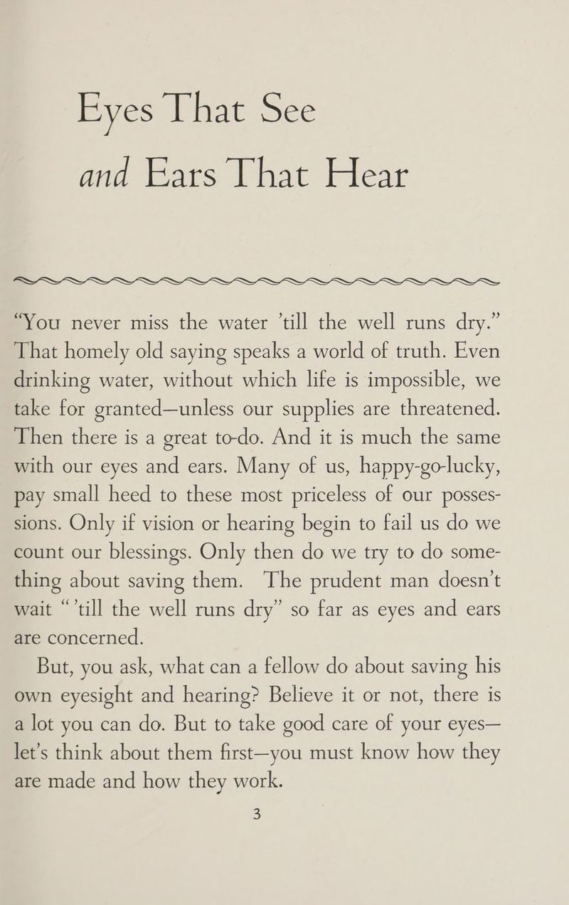 and Ears That Hear “You never miss the water ’till the well runs dry.” That homely old saying speaks a world of truth. Even drinking water, without which life is impossible, we take for granted—unless our supplies are threatened. Then there is a great to-do. And it is much the same with our eyes and ears. Many of us, happy-go-lucky, pay small heed to these most priceless of our posses- sions. Only if vision or hearing begin to fail us do we count our blessings. Only then do we try to do some- thing about saving them. The prudent man doesn’t wait “’till the well runs dry” so far as eyes and ears are concerned. But, you ask, what can a fellow do about saving his own eyesight and hearing? Believe it or not, there is a lot you can do. But to take good care of your eyes— let’s think about them first—you must know how they are made and how they work. 5