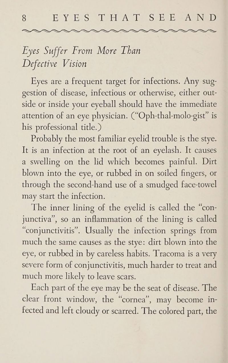 Eyes Suffer From More Than Defective Vision Eyes are a frequent target for infections. Any sug- gestion of disease, infectious or otherwise, either out- side or inside your eyeball should have the immediate attention of an eye physician. (“Oph-thal-molo-gist” is his professional title. ) Probably the most familiar eyelid trouble is the stye. It is an infection at the root of an eyelash. It causes a swelling on the lid which becomes painful. Dirt blown into the eye, or rubbed in on soiled fingers, or through the second-hand use of a smudged face-towel may start the infection. The inner lining of the eyelid is called the “con- junctiva”, so an inflammation of the lining is called “conjunctivitis”. Usually the infection springs from much the same causes as the stye: dirt blown into the eye, or rubbed in by careless habits. ‘Tracoma is a very severe form of conjunctivitis, much harder to treat and much more likely to leave scars. Each part of the eye may be the seat of disease. The clear front window, the “cornea”, may become in- fected and left cloudy or scarred. The colored part, the