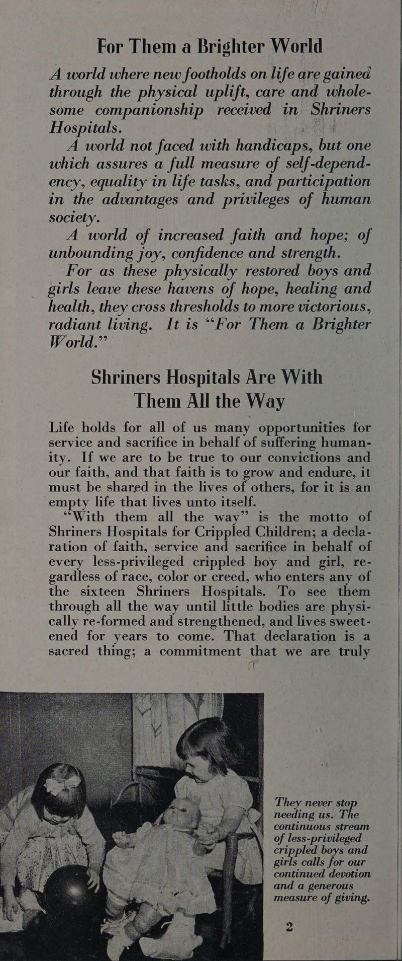 For Them a Brighter World A world where new footholds on life are gained through the physical uplift, care and whole- some companionship received in Shriners Hospitals. iM A world not faced with handicne but one which assures a full measure of self-depend- ency, equality in life tasks, and participation in the advantages and privileges of human society. A world of increased faith and hope; of unbounding joy, confidence and strength. For as these physically restored boys and girls leave these havens of hope, healing and health, they cross thresholds to more victorious, radiant living. It is ““For Them a Brighter World.” Shriners Hospitals Are With Them All the Way Life holds for all of us many opportunities for service and sacrifice in behalf of suffering human- ity. If we are to be true to our convictions and our faith, and that faith is to grow and endure, it must be shared in the lives of others, for it is an empty life that lives unto itself. “With them all the way” is the motto of Shriners Hospitals for Crippled Children; a decla- ration of faith, service and sacrifice in behalf of every less-privileged crippled boy and girl, re- gardless of race, color or creed, who enters any of the sixteen Shriners Hospitals. To see them through all the way until little bodies are physi- cally re-formed and strengthened, and lives sweet- ened for years to come. That declaration is a sacred thing; a commitment that we are truly 7 They never sto needing us. The continuous stream of less-privileged pe so boys and girls calls for our continued devotion and a generous measure of giving.