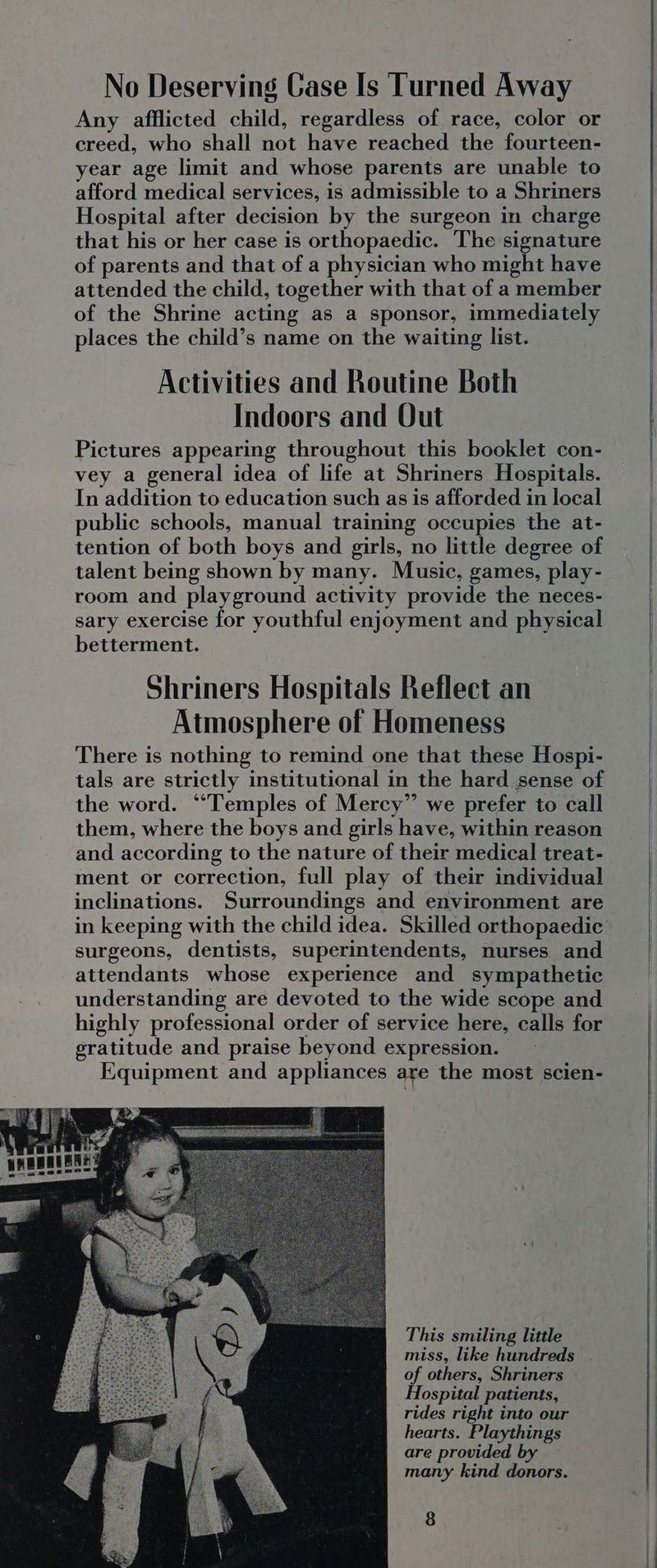 No Deserving Case Is Turned Away Any afflicted child, regardless of race, color or creed, who shall not have reached the fourteen- year age limit and whose parents are unable to afford medical services, is admissible to a Shriners Hospital after decision by the surgeon in charge that his or her case is orthopaedic. The signature of parents and that of a physician who might have attended the child, together with that of a member of the Shrine acting as a sponsor, immediately places the child’s name on the waiting list. Activities and Routine Both Indoors and Out Pictures appearing throughout this booklet con- vey a general idea of life at Shriners Hospitals. In addition to education such as is afforded in local public schools, manual training occupies the at- tention of both boys and girls, no little degree of talent being shown by many. Music, games, play- room and playground activity provide the neces- sary exercise for youthful enjoyment and physical betterment. Shriners Hospitals Reflect an Atmosphere of Homeness There is nothing to remind one that these Hospi- tals are strictly institutional in the hard sense of the word. ““Temples of Mercy” we prefer to call them, where the boys and girls have, within reason and according to the nature of their medical treat- ment or correction, full play of their individual inclinations. Surroundings and environment are surgeons, dentists, superintendents, nurses and attendants whose experience and sympathetic understanding are devoted to the wide scope and highly professional order of service here, calls for gratitude and praise beyond expression. Equipment and appliances are the most scien- This smiling little miss, like hundreds of others, Shriners Hospital patients, rides right into our hearts. Playthings are provided by many kind donors.