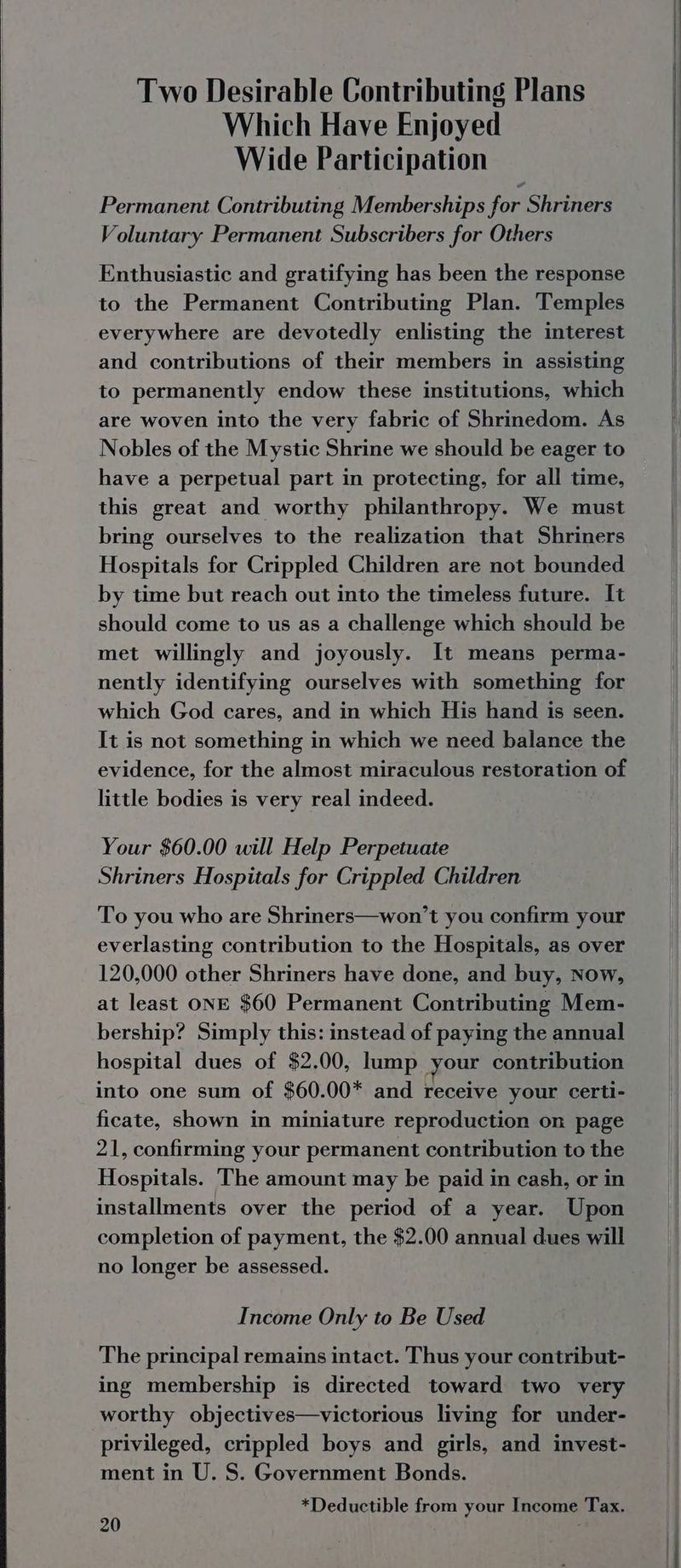 Two Desirable Contributing Plans Which Have Enjoyed Wide Participation Permanent Contributing Memberships for Shriners Voluntary Permanent Subscribers for Others Enthusiastic and gratifying has been the response to the Permanent Contributing Plan. Temples everywhere are devotedly enlisting the interest and contributions of their members in assisting to permanently endow these institutions, which are woven into the very fabric of Shrinedom. As Nobles of the Mystic Shrine we should be eager to have a perpetual part in protecting, for all time, this great and worthy philanthropy. We must bring ourselves to the realization that Shriners Hospitals for Crippled Children are not bounded by time but reach out into the timeless future. It should come to us as a challenge which should be met willingly and joyously. It means perma- nently identifying ourselves with something for which God cares, and in which His hand is seen. It is not something in which we need balance the evidence, for the almost miraculous restoration of little bodies is very real indeed. Your $60.00 will Help Perpetuate Shriners Hospitals for Crippled Children To you who are Shriners—won’t you confirm your everlasting contribution to the Hospitals, as over 120,000 other Shriners have done, and buy, Now, at least ONE $60 Permanent Contributing Mem- bership? Simply this: instead of paying the annual hospital dues of $2.00, lump your contribution into one sum of $60.00* and receive your certi- ficate, shown in miniature reproduction on page 21, confirming your permanent contribution to the Hospitals. The amount may be paid in cash, or in installments over the period of a year. Upon completion of payment, the $2.00 annual dues will no longer be assessed. Income Only to Be Used The principal remains intact. Thus your contribut- ing membership is directed toward two very worthy objectives—victorious living for under- privileged, crippled boys and girls, and invest- ment in U. S. Government Bonds. *Deductible from your Income Tax. i