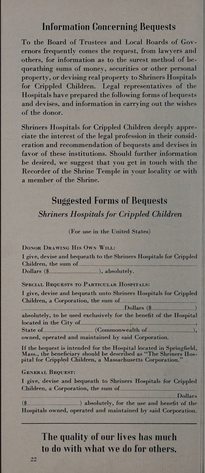Information Concerning Bequests To the Board of Trustees and Local Boards of Gov- ernors frequently comes the request, from lawyers and others, for information as to the surest method of be- queathing sums of money, securities or other personal property, or devising real property to Shriners Hospitals for Crippled Children. Legal representatives of the Hospitals have prepared the following forms of bequests and devises, and information in carrying out the wishes of the donor. Shriners Hospitals for Crippled Children deeply appre- ciate the interest of the legal profession in their consid- eration and recommendation of bequests and devises in favor of these institutions. Should further information be desired, we suggest that you get in touch with the Recorder of the Shrine Temple in your locality or with a member of the Shrine. Sussested Forms of Bequests Shriners Hospitals for Crippled Children (For use in the United States) Donor Drawine His Own WILL: I give, devise and bequeath to the Shriners Hospitals for Crippled Dollars: ($242) Sa ee ), absolutely. SPECIAL BEQUESTS TO PARTICULAR HOSPITALS: - I give, devise and bequeath unto Shriners opie for Crippled Children, a Corporation, the sum of (aie SiN? wd ME et eae) ee Dollars (9.24.3) 8 A) absolutely, to be used exclusively for the benefit of the Hospital located in the City: off ....202. 254k ogee : State-ofe.00 13 Sane (Comnchnenen OL Ai eae ). i owned, operated and maintained by said Corporation. If the bequest is intended for the Hospital located in Springfield, pital for Crippled Children, a Massachusetts Corporation.” GENERAL BEQUEST: I give, devise and bequeath to Shriners Hospitals for Crippled Children, a Corporation, the sum of... eee wSaepebliveha Saati eh Lhd Geel gheh iialie Nn eee rrr Dollars Hospitals owned, operated and maintained by said Corporation. The quality of our lives has much to do with what we do for others. 22}