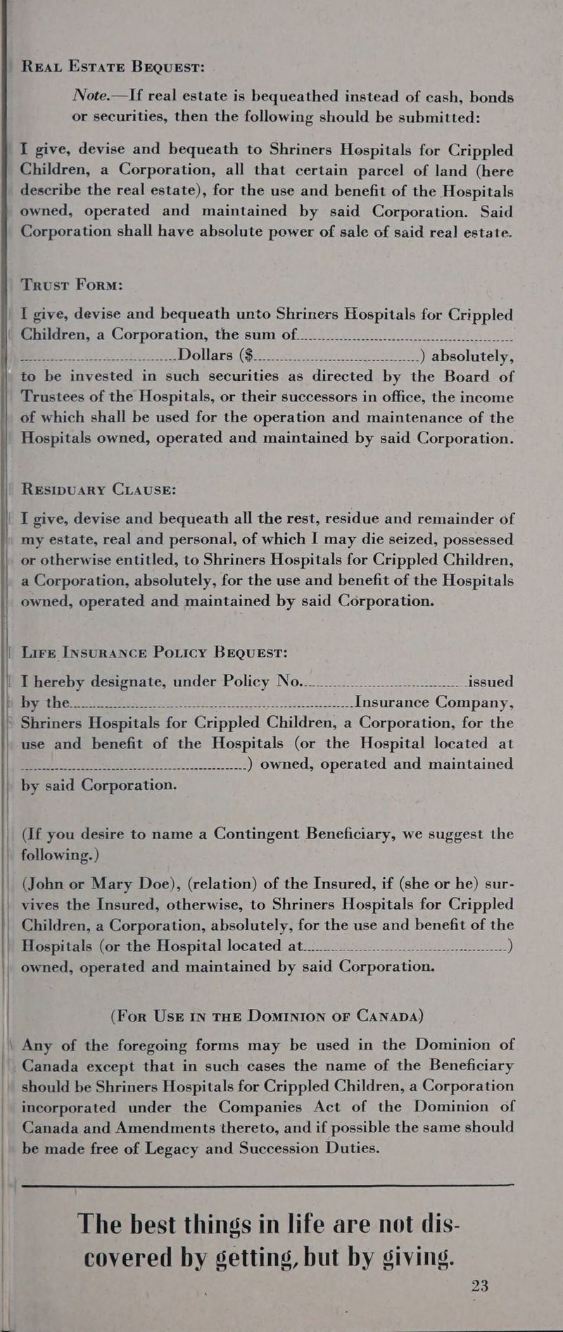 ene nee REAL Estate BEQUEST: Note.—If real estate is bequeathed instead of cash, bonds or securities, then the following should be submitted: I give, devise and bequeath to Shriners Hospitals for Crippled Children, a Corporation, all that certain parcel of land (here describe the real estate), for the use and benefit of the Hospitals owned, operated and maintained by said Corporation. Said Corporation shall have absolute power of sale of said real estate. Trust Form: I give, devise and bequeath unto Shriners Hospitals for Crippled Children, a Corporation, the sum of... 2. 2.50 ose eel OE eee Dollars ($4 ee ove, e7t ©) absolutely, to be invested in such securities as directed by the Board of Trustees of the Hospitals, or their successors in office, the income of which shall be used for the operation and maintenance of the Hospitals owned, operated and maintained by said Corporation. RESIDUARY CLAUSE: I give, devise and bequeath all the rest, residue and remainder of my estate, real and personal, of which I may die seized, possessed or otherwise entitled, to Shriners Hospitals for Crippled Children, a Corporation, absolutely, for the use and benefit of the Hospitals owned, operated and maintained by said Corporation. Lire INSURANCE Po.icy BEQUEST: ELIE RE ee nae See es Pras (Gee use and benefit of the Hospitals (or the Hospital located at co ole, a ee ) owned, operated and maintained by said Corporation. (If you desire to name a Contingent Beneficiary, we suggest the following. ) (John or Mary Doe), (relation) of the Insured, if (she or he) sur- vives the Insured, otherwise, to Shriners Hospitals for Crippled Children, a Corporation, absolutely, for the use and benefit of the Hospitals (or the Hospital located at... Af Fer Oe PR oft a ee owned, operated and maintained by etl lenmeorancn! (For UsE IN THE DomINION OF CANADA) Any of the foregoing forms may be used in the Dominion of should be Shriners Hospitals for Crippled Children, a Corporation incorporated under the Companies Act of the Dominion of Canada and Amendments thereto, and if possible the same should be made free of Legacy and Succession Duties. The best things in life are not dis- covered by getting, but by giving.