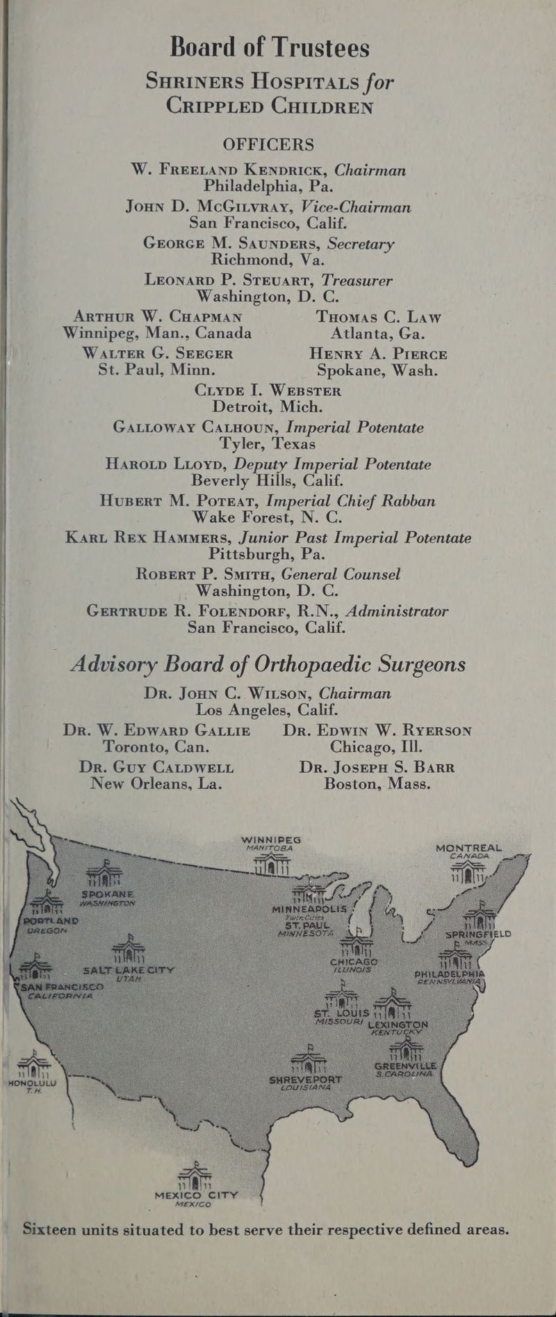 Board of Trustees SHRINERS Hospirtats for CRIPPLED CHILDREN OFFICERS W. FREELAND KENpRICK, Chairman Philadelphia, Pa. Joun D. McGitvray, Vice-Chairman San Francisco, Calif. GrorceE M. Saunpers, Secretary Richmond, Va. Leonarp P. Steuart, Treasurer Washington, D. C. ArtTHuR W. CHAPMAN Tuomas C. Law Winnipeg, Man., Canada Atlanta, Ga. WALTER G. SEEGER Henry A. Prerce St. Paul, Minn. Spokane, Wash. CLypE I. WEBSTER Detroit, Mich. . Gattoway Catnoun, Imperial Potentate Tyler, Texas | Harotp Lioyp, Deputy Imperial Potentate . Beverly Hills, Calif. Hupert M. Porsat, Imperial Chief Rabban | Wake Forest, N. C. . Karu Rex Hammers, Junior Past Imperial Potentate Pittsburgh, Pa. Rosert P. Smiru, General Counsel _ Washington, D. C. GERTRUDE R. FoLtEnpDorF, R.N., Administrator San Francisco, Calif. _ Advisory Board of Orthopaedic Surgeons Dr. Joun C. Witson, Chairman Los Angeles, Calif. Dr. W. Epwarp GALLIE Dr. Ewin W. RYERSON Toronto, Can. Chicago, Ill. Dr. Guy CALDWELL Dr. Josreru S. BARR New Orleans, La. Boston, Mass. nan MEXICO CITY : MEXICO _ Sixteen units situated to best serve their respective defined areas.