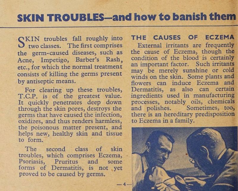 _- Sue troubles fall roughly into two classes. The first comprises the germ-caused diseases, such as Acne, Impetigo, Barber’s Rash, etc., for which the normal treatment consists of killing the germs present by antiseptic means. For clearing up these troubles, T.C.P. is of the greatest value. It quickly penetrates deep down through the skin pores, destroys the germs that have caused the infection, oxidizes, and thus renders harmless, the poisonous matter present, and helps new, healthy skin and tissue to form. The second class of — skin troubles, which comprises Eczema, Psoriasis, Pruritus and some’ forms of Dermatitis, is not ,yet proved to be caused by germs. md THE CAUSES OF ECZEMA External irritants are frequently the cause of Eczema, though the condition of the blood is certainly an important factor. Such irritants may be merely sunshine or cold winds on the skin. Some plants and flowers can induce Eczema and Dermatitis, as also can certain” ingredients used in manufacturing processes, notably oils, chemicals and polishes. Sometimes, t00, there is an hereditary predisposition
