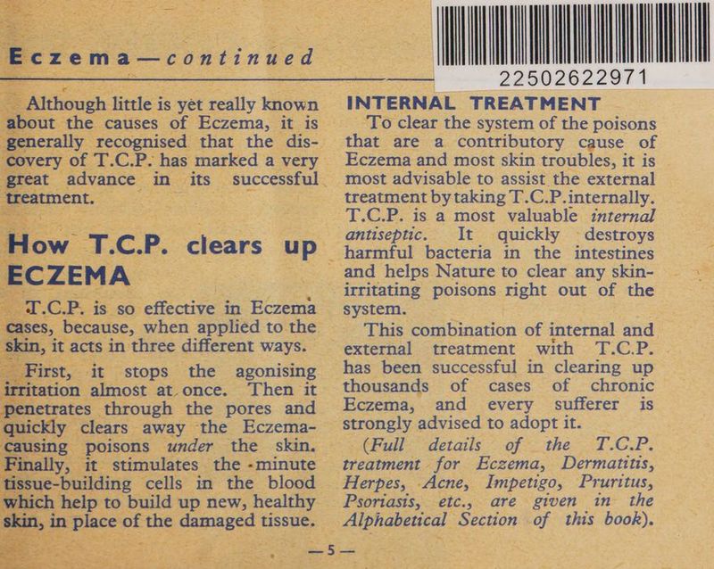 Eczema—continued Although little is yet really known about the causes of Eczema, it is generally recognised that the dis- covery of T.C.P. has marked a very great advance in its’ successful treatment. How T.C.P. ECZEMA T.C.P. is so effective in Eczema cases, because, when applied to the skin, it acts in three different ways. First, it stops the agonising irritation almost at.once. Then it penetrates through the pores and quickly clears away the Eczema- causing poisons under the skin. Finally, it stimulates the -minute tissue-building cells in the blood which help to build up new, healthy skin, in place of the damaged tissue. clears up (MONT —nin INTERNAL TREATMENT To clear the system of the poisons that are a contributory cause of Eczema and most skin troubles, it is most advisable to assist the external treatment by taking T.C.P. internally. T.C.P. is a most valuable internal antiseptic. It quickly ~ destroys harmful bacteria in the intestines and helps Nature to clear any skin- irritating poisons right out of the system. This combination of internal and external treatment with T.C.P. has been successful in clearing up thousands of cases of chronic Eczema, and every sufferer is strongly advised to adopt it. (Full details of the T.C.P. treatment for Eczema, Dermatitis, Herpes, Acne, Impetigo, Pruritus, Psoriasis, etc., are given in the Alphabetical Section of this book).
