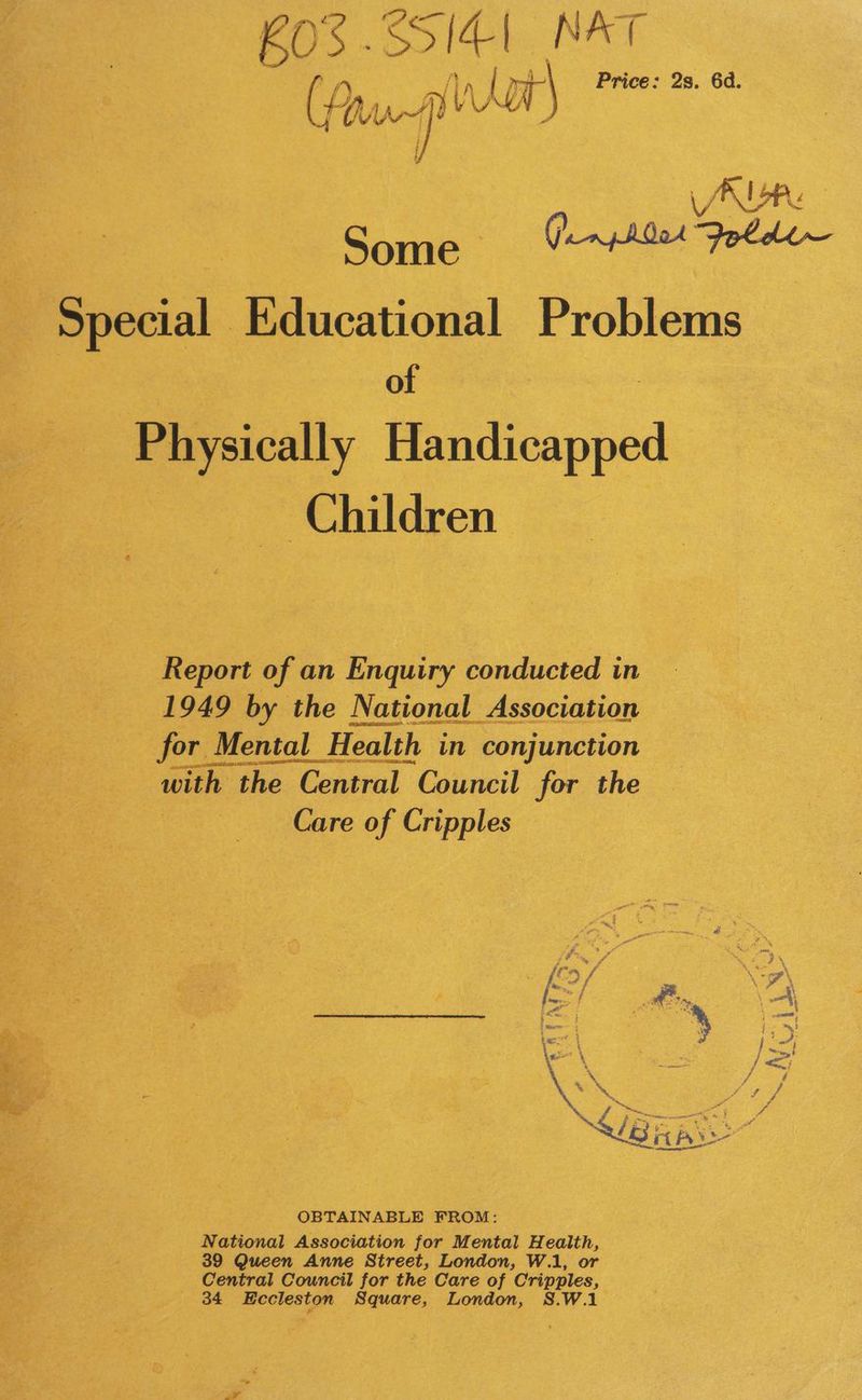60S .SSI¢1 NAT i P 2s. 6d. (, p up VN VV Lor copes Some = (#0 a Special, Educational Problems of Physically Handicapped ~~ Children Report of an Enquiry conducted in 1949 by the National Association for Mental H Health in conjunction “with the Cen Central Council for the a Care of Cripples OBTAINABLE FROM: National Association for Mental Health, 39 Queen Anne Street, London, W.1, or Central Council for the Care of Cripples, 34 sila Square, London, S.W.1