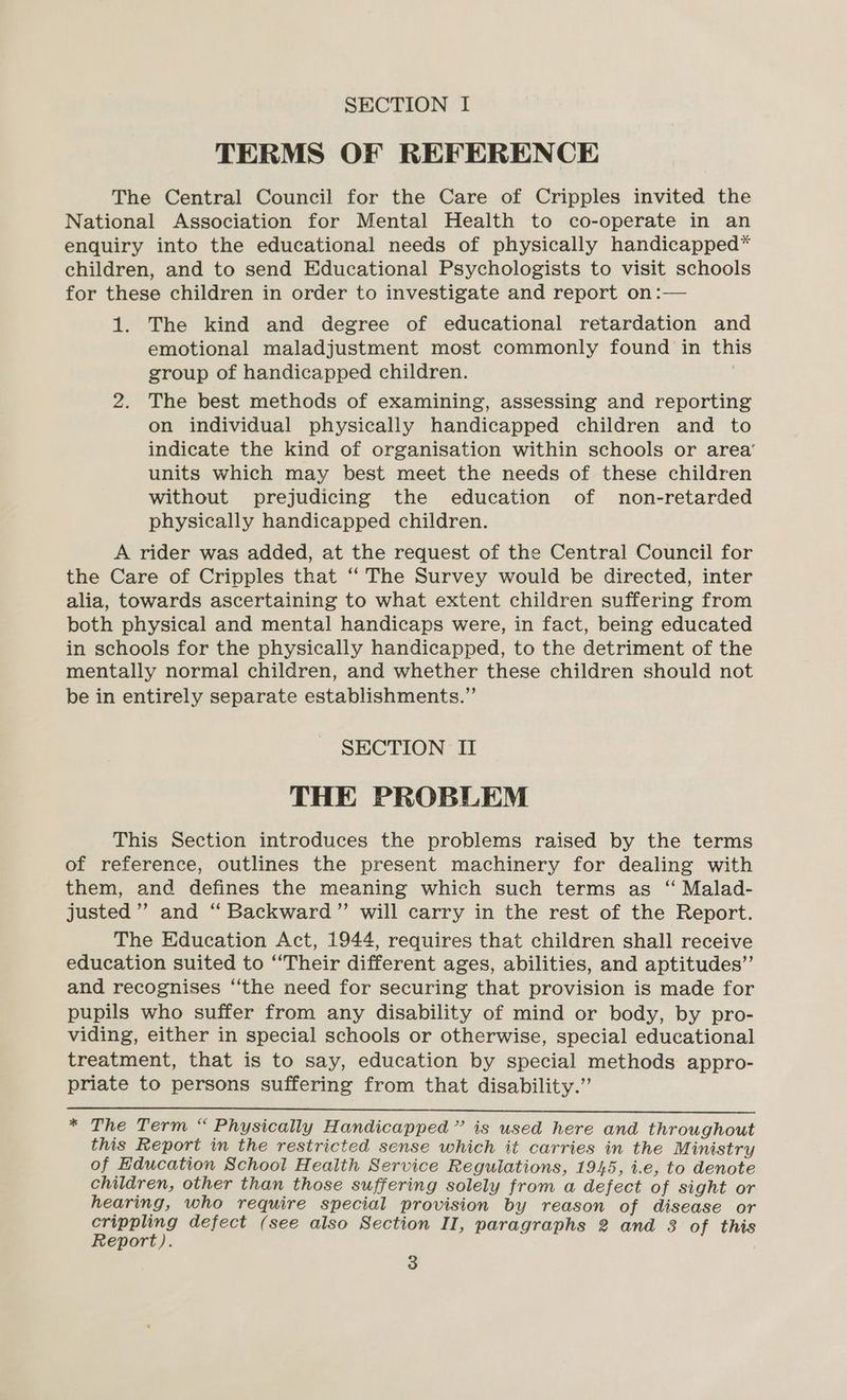 SECTION I TERMS OF REFERENCE The Central Council for the Care of Cripples invited the National Association for Mental Health to co-operate in an enquiry into the educational needs of physically handicapped* children, and to send Educational Psychologists to visit schools for these children in order to investigate and report on:— 1. The kind and degree of educational retardation and emotional maladjustment most commonly found in this group of handicapped children. : 2. The best methods of examining, assessing and reporting on individual physically handicapped children and to indicate the kind of organisation within schools or area’ units which may best meet the needs of these children without prejudicing the education of non-retarded physically handicapped children. A rider was added, at the request of the Central Council for the Care of Cripples that ‘‘ The Survey would be directed, inter alia, towards ascertaining to what extent children suffering from both physical and mental handicaps were, in fact, being educated in schools for the physically handicapped, to the detriment of the mentally normal children, and whether these children should not be in entirely separate establishments.” SECTION II THE PROBLEM This Section introduces the problems raised by the terms of reference, outlines the present machinery for dealing with them, and defines the meaning which such terms as “ Malad- justed”’ and “ Backward” will carry in the rest of the Report. The Education Act, 1944, requires that children shall receive education suited to “Their different ages, abilities, and aptitudes”’ and recognises “‘the need for securing that provision is made for pupils who suffer from any disability of mind or body, by pro- viding, either in special schools or otherwise, special educational treatment, that is to say, education by special methods appro- priate to persons suffering from that disability.” * The Term “ Physically Handicapped” is used here and throughout this Report in the restricted sense which it carries in the Ministry of Education School Health Service Regulations, 1945, i.e, to denote children, other than those suffering solely from a defect of sight or hearing, who require special provision by reason of disease or crippling defect (see also Section II, paragraphs 2 and 3 of this Report).