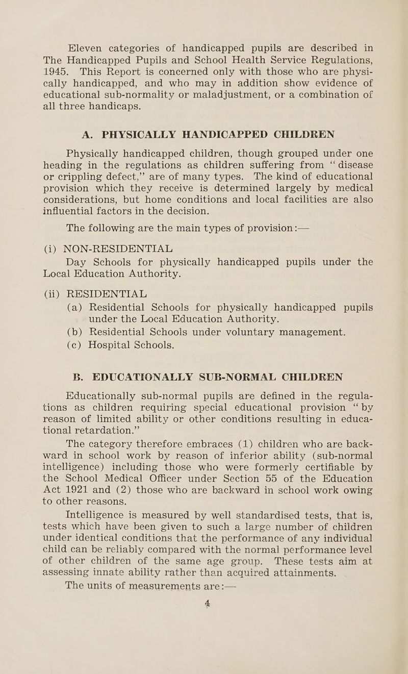 Eleven categories of handicapped pupils are described in The Handicapped Pupils and School Health Service Regulations, 1945. This Report is concerned only with those who are physi- cally handicapped, and who may in addition show evidence of educational sub-normality or maladjustment, or a combination of all three handicaps. A. PHYSICALLY HANDICAPPED CHILDREN Physically handicapped children, though grouped under one heading in the regulations as children suffering from “ disease or crippling defect,’ are of many types. The kind of educational provision which they receive is determined largely by medical considerations, but home conditions and local facilities are also influential factors in the decision. The following are the main types of provision :— (i) NON-RESIDENTIAL Day Schools for physically handicapped pupils under the Local Education Authority. (ii) RESIDENTIAL (a) Residential Schools for physically handicapped pupils under the Local Education Authority. (b) Residential Schools under voluntary management. (c) Hospital Schools. B. EDUCATIONALLY SUB-NORMAL CHILDREN Educationally sub-normal pupils are defined in the regula- tions as children requiring special educational provision “ by reason of limited ability or other conditions resulting in educa- tional retardation.” The category therefore embraces (1) children who are back- ward in school work by reason of inferior ability (sub-normal intelligence) including those who were formerly certifiable by the School Medical Officer under Section 55 of the Education Act 1921 and (2) those who are backward in school work owing to other reasons. Intelligence is measured by well standardised tests, that is, tests which have been given to such a large number of children under identical conditions that the performance of any individual child can be reliably compared with the normal performance level of other children of the same age group. These tests aim at assessing innate ability rather than acquired attainments. The units of measurements are :—