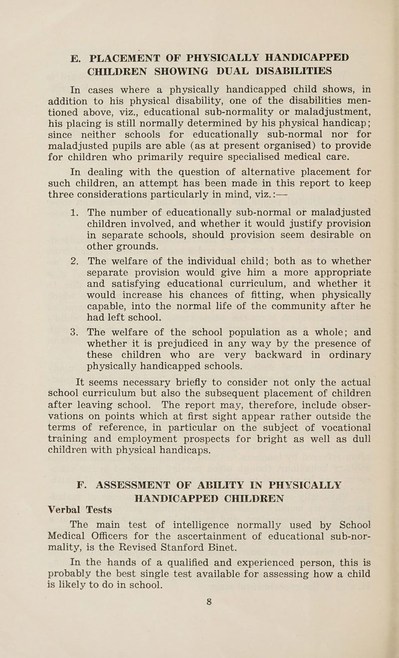 E. PLACEMENT OF PHYSICALLY HANDICAPPED CHILDREN SHOWING DUAL DISABILITIES In cases where a physically handicapped child shows, in addition to his physical disability, one of the disabilities men- tioned above, viz., educational sub-normality or maladjustment, his placing is still normally determined by his physical handicap; since neither schools for educationally sub-normal nor for maladjusted pupils are able (as at present organised) to provide for children who primarily require specialised medical care. In dealing with the question of alternative placement for such children, an attempt has been made in this report to keep three considerations particularly in mind, viz.:— 1. The number of educationally sub-normal or maladjusted children involved, and whether it would justify provision in separate schools, should provision seem desirable on other grounds. 2. The welfare of the individual child; both as to whether separate provision would give him a more appropriate and satisfying educational curriculum, and whether it would increase his chances of fitting, when physically capable, into the normal life of the community after he had left school. 3. The welfare of the school population as a whole; and whether it is prejudiced in any way by the presence of these children who are very backward in ordinary physically handicapped schools. It seems necessary briefly to consider not only the actual school curriculum but also the subsequent placement of children after leaving school. The report may, therefore, include obser- vations on points which at first sight appear rather outside the terms of reference, in particular on the subject of vocational training and employment prospects for bright as well as dull children with physical handicaps. F. ASSESSMENT OF ABILITY IN PHYSICALLY HANDICAPPED CHILDREN Verbal Tests The main test of intelligence normally used by School Medical Officers for the ascertainment of educational sub-nor- mality, is the Revised Stanford Binet. In the hands of a qualified and experienced person, this is probably the best single test available for assessing how a child is likely to do in school.