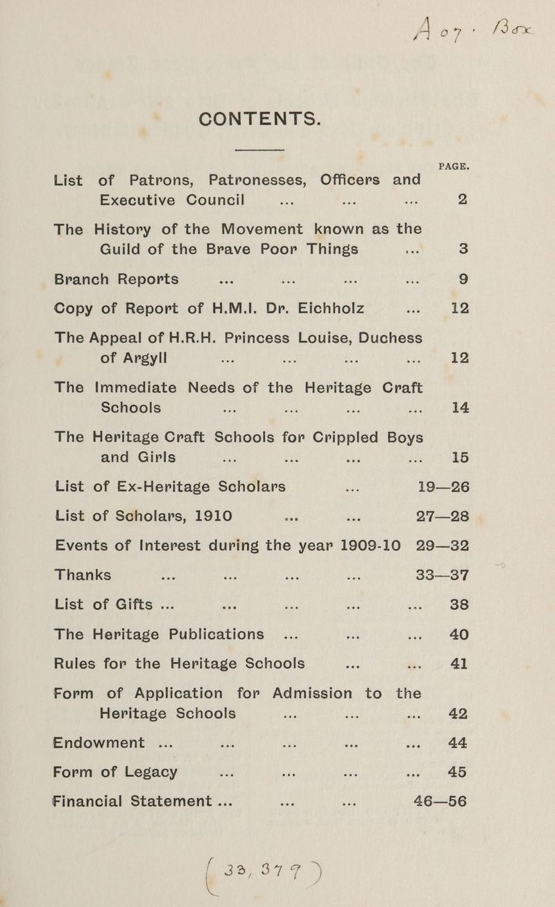 CONTENTS. Pe ee PAGE. List of Patrons, Patronesses, Officers and Executive Council ee ay oe 2 The History of the Movement known as the Guild of the Brave Poor Things as 3 Branch Reports vee ai} ae He 9 Copy of Report of H.M.I. Dr. Eichholz aD 12 The Appeal of H.R.H. Princess Louise, Duchess of Argyll ee oe Shes ee 12 The Immediate Needs of the Heritage Craft Schools aa a xe vice 14 The Heritage Craft Schools for Crippled a and Girls ae de: ue 15 List of Ex-Heritage Scholars oe 19—26 List of Scholars, 1910 sas ed 27—28 Events of Interest during the year 1909-10 29—32 Thanks aes ae: ane 2 33—37 List of Gifts ... nis Vat ges peel ae The Heritage Publications ... deh bie 40 Rules for the Heritage Schools nee i 41 Form of Application for Admission to the Heritage Schools es We sence ae Endowment .... ve ins dis .. 44 Form of Legacy id she O's Pye 45 Financial Statement ... Aa me 46—56