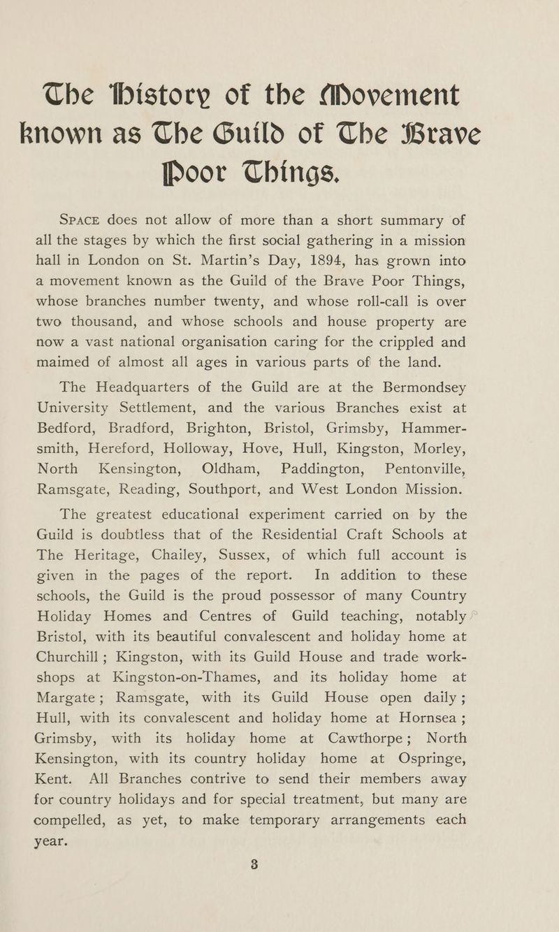 Che tbistory of the Movement known as Che Guild of The Brave [Poor Chings. SPACE does not allow of more than a short summary of all the stages by which the first social gathering in a mission hall in London on St. Martin’s Day, 1894, has grown into a movement known as the Guild of the Brave Poor Things, whose branches number twenty, and whose roll-call is over two thousand, and whose schools and house property are now a vast national organisation caring for the crippled and maimed of almost all ages in various parts of the land. The Headquarters of the Guild are at the Bermondsey University Settlement, and the various Branches exist at Bedford, Bradford, Brighton, Bristol, Grimsby, Hammer- smith, Hereford, Holloway, Hove, Hull, Kingston, Morley, North Kensington, Oldham, Paddington, Pentonville, Ramsgate, Reading, Southport, and West London Mission. The greatest educational experiment carried on by the Guild is doubtless that of the Residential Craft Schools at The Heritage, Chailey, Sussex, of which full account is given in the pages of the report. In addition to these schools, the Guild is the proud possessor of many Country Holiday Homes and Centres of Guild teaching, notably Bristol, with its beautiful convalescent and holiday home at Churchill ; Kingston, with its Guild House and trade work- shops at Kingston-on-Thames, and its holiday home at Margate; Ramsgate, with its Guild House open daily ; Hull, with its convalescent and holiday home at Hornsea ; Grimsby, with its holiday home at Cawthorpe; North Kensington, with its country holiday home at Ospringe, Kent. All Branches contrive to send their members away for country holidays and for special treatment, but many are compelled, as yet, to make temporary arrangements each year.