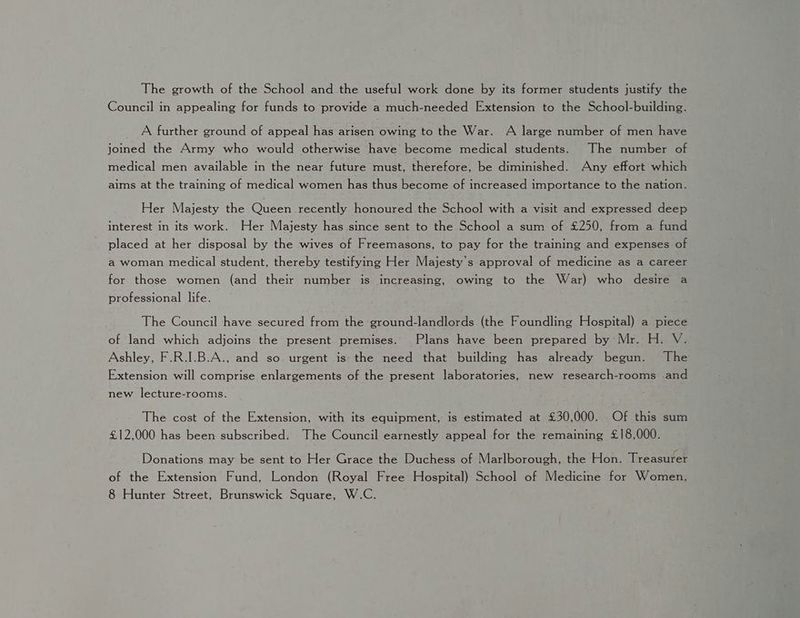 The growth of the School and the useful work done by its former students justify the Council in appealing for funds to provide a much-needed Extension to the School-building. A further ground of appeal has arisen owing to the War. A large number of men have joined the Army who would otherwise have become medical students. The number of medical men available in the near future must, therefore, be diminished. Any effort which aims at the training of medical women has thus become of increased importance to the nation. Her Majesty the Queen recently honoured the School with a visit and expressed deep interest in its work. Her Majesty has since sent to the School a sum of £250, from a fund placed at her disposal by the wives of Freemasons, to pay for the training and expenses of a woman medical student, thereby testifying Her Majesty's approval of medicine as a career for those women (and their number is increasing, owing to the War) who desire a professional life. The Council have secured from the ground-landlords (the Foundling Hospital) a piece of land which adjoins the present premises. Plans have been prepared by Mr. H. V. Ashley, F.R.I.B.A., and so urgent is the need that building has already begun. The Extension will comprise enlargements of the present laboratories, new research-rooms and new lecture-roonis. The cost of the Extension, with its equipment, is estimated at £30,000. Of this sum £12,000 has been subscribed. The Council earnestly appeal for the remaining £18,000. Donations may be sent to Her Grace the Duchess of Marlborough, the Hon. Treasuter of the Extension Fund, London (Royal Free Hospital) School of Medicine for Women, 8 Hunter Street, Brunswick Square, W.C.