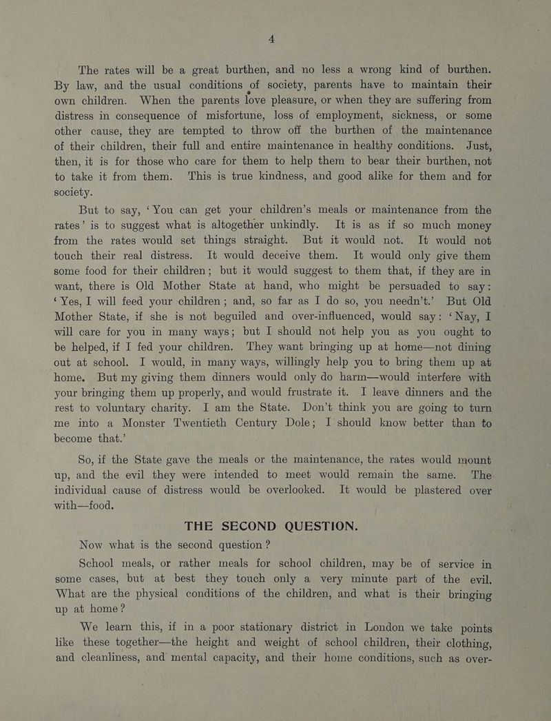 The rates will be a great burthen, and no less a wrong kind of burthen. By law, and the usual conditions ol society, parents have to maintain their own children. When the parents love pleasure, or when they are suffering from distress in consequence of misfortune, loss of employment, sickness, or some other cause, they are tempted to throw off the burthen of the maintenance of their children, their full and entire maintenance in healthy conditions. Just, then, it is for those who care for them to help them to bear their burthen, not to take it from them. ‘This is true kindness, and good alike for them and for society. But to say, ‘You can get your children’s meals or maintenance from the rates’ is to suggest what is altogether unkindly. It is as if so much money from the rates would set things straight. But it would not. It would not touch their real distress. It would deceive them. It would only give them some food for their children; but it would suggest to them that, if they are in want, there is Old Mother State at hand, who might be persuaded to say: ‘Yes, I will feed your children; and, so far as I do so, you needn’t.’ But Old Mother State, if she is not beguiled and over-influenced, would say: ‘Nay, I will care for you in many ways; but I should not help you as you ought to be helped, if I fed your children. They want bringing up at home—not dining out at school. I would, in many ways, willingly help you to bring them up at home. But my giving them dinners would only do harm—would interfere with your bringing them up properly, and would frustrate it. J leave dinners and the ~ rest to voluntary charity. I am the State. Don’t think you are going to turn me into a Monster Twentieth Century Dole; I should know better than to become that.’ So, if the State gave the meals or the maintenance, the rates would mount up, and the evil they were intended to meet would remain the same. The individual cause of distress would be overlooked. It would be plastered over with—food. THE SECOND QUESTION. Now what is the second question ? School meals, or rather meals for school children, may be of service in some cases, but at best they touch only a very minute part of the evil. What are the physical conditions of the children, and what is their bringing up at home? We learn this, if in a poor stationary district in London we take points like these together—the height and weight of school children, their clothing, and cleanliness, and mental capacity, and their home conditions, such as over-