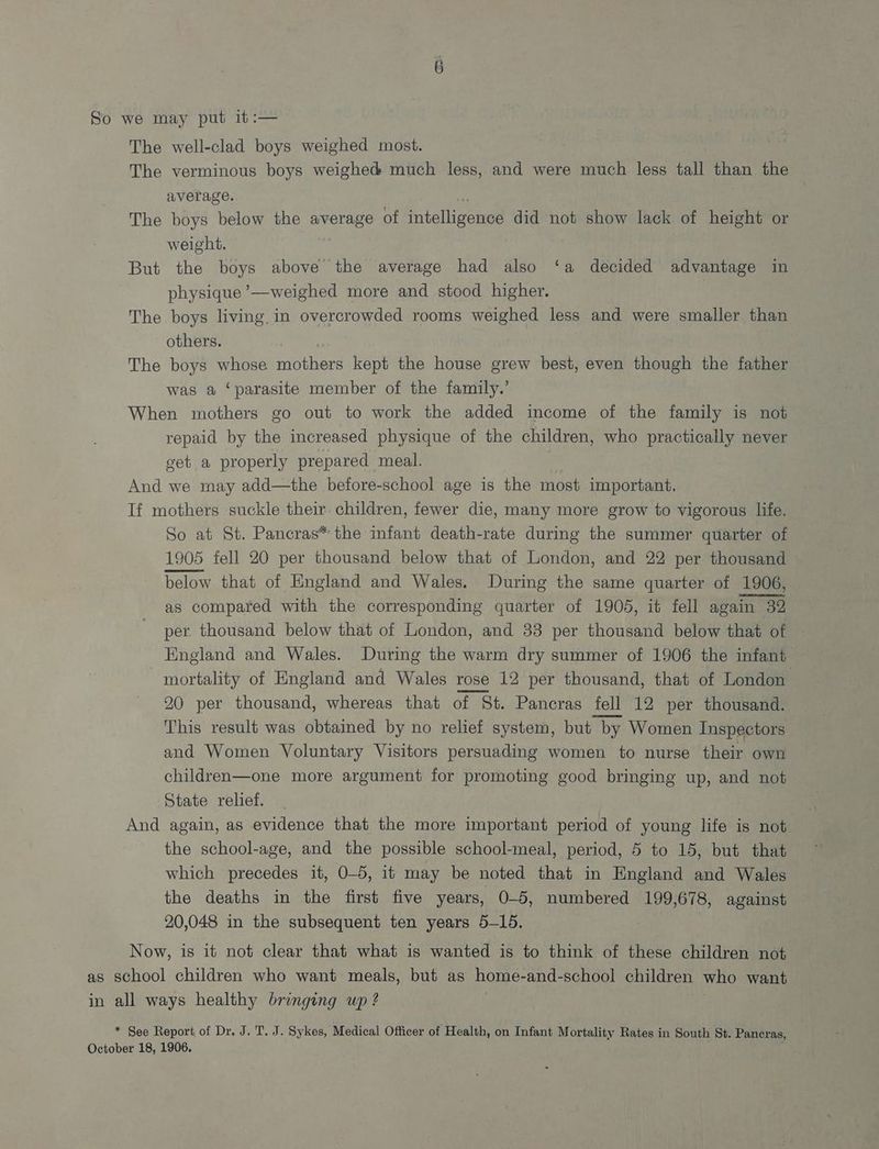 So we may put it :— The well-clad boys weighed most. The verminous boys weighed much less, and were much less tall than the average. The boys below the average of intellicened did not show lack of height or weight. But the boys above the average had also ‘a decided advantage in physique ’—weighed more and stood higher. The boys living.in overcrowded rooms weighed less and were smaller than others. The boys whose Saher kept the house grew best, even though the father was a ‘parasite member of the family.’ When mothers go out to work the added income of the family is not repaid by the increased physique of the children, who practically never get a properly prepared meal. And we may add—the before-school age is the most important. If mothers suckle their children, fewer die, many more grow to vigorous life. So at St. Pancras* the infant death-rate during the summer quarter of 1905 fell 20 per thousand below that of London, and 22 per thousand below that of England and Wales. During the same quarter of 1906, as compared with the corresponding quarter of 1905, it fell again 32 per thousand below that of London, and 33 per thousand below that of England and Wales. During the warm dry summer of 1906 the infant mortality of England and Wales rose 12 per thousand, that of London 20 per thousand, whereas that of St. Pancras fell 12 per thousand. This result was obtained by no relief system, but “by Women Inspectors and Women Voluntary Visitors persuading women to nurse their own children—one more argument for promoting good bringing up, and not State relief. And again, as evidence that the more important period of young life is not the school-age, and the possible school-meal, period, 5 to 15, but that which precedes it, 0-5, it may be noted that in Kngland and Wales the deaths in the first five years, O-5, numbered 199,678, against 20,048 in the subsequent ten years 5-15. Now, is it not clear that what is wanted is to think of these children not as school children who want meals, but as home- and-school children who want in all ways healthy bringing up ? * See Report of Dr. J. T. J. Sykes, Medical Officer of Health, on Infant Mortality Rates in South St. Pancras, October 18, 1906.