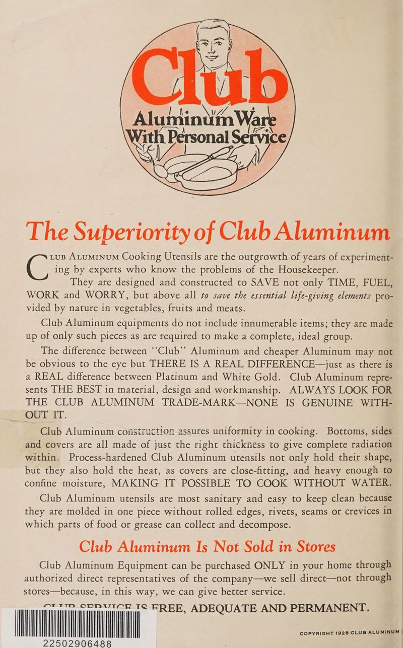 The Superiority of Club Aluminum LuB ALuMINUM Cooking Utensils are the outgrowth of years of experiment- C ing by experts who know the problems of the Housekeeper. They are designed and constructed to SAVE not only TIME, FUEL, WORK and WORRY, but above all to save the essential life-giving elements pro- vided by nature in vegetables, fruits and meats. Club Aluminum equipments do not include innumerable items; they are made up of only such pieces as are required to make a complete, ideal group. The difference between “‘Club’’ Aluminum and cheaper Aluminum may not be obvious to the eye but THERE IS A REAL DIFFERENCE—just as there is a REAL difference between Platinum and White Gold. Club Aluminum repre- sents THE BEST in material, design and workmanship. ALWAYS LOOK FOR THE CLUB ALUMINUM TRADE-MARK—NONE IS GENUINE WITH- OUT IT. Club Aluminum cofistruction assures uniformity in cooking. Bottoms, sides and covers are all made of just the right thickness to give complete radiation within. Process-hardened Club Aluminum utensils not only hold their shape, but they also hold the heat, as covers are close-fitting, and heavy enough to confine moisture, MAKING IT POSSIBLE TO COOK WITHOUT WATER. Club Aluminum utensils are most sanitary and easy to keep clean because they are molded in one piece without rolled edges, rivets, seams or crevices in which parts of food or grease can collect and decompose. Club Aluminum Is Not Sold in Stores Club Aluminum Equipment can be purchased ONLY in your home through authorized direct representatives of the company—we sell direct—not through stores—because, in this kee we Can give better service. — i li) COPYRIGHT 1928 CLUB ALUMINUM 22502906488 |
