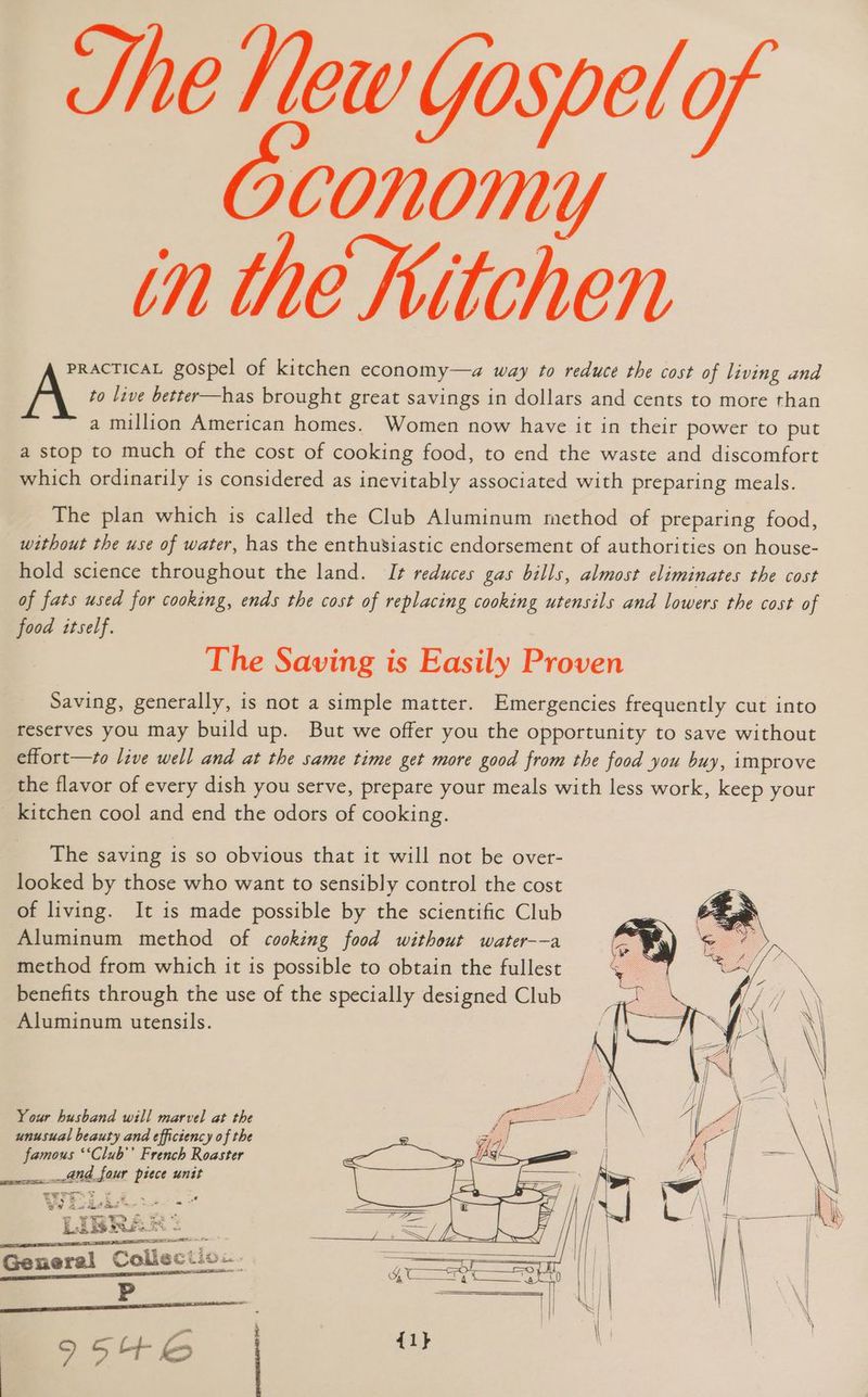 She Hew Yospel of Oconomy tn the Kitchen PRACTICAL gospel of kitchen economy—a way to reduce the cost of living and A to live better—has brought great savings in dollars and cents to more than a million American homes. Women now have it in their power to put a stop to much of the cost of cooking food, to end the waste and discomfort which ordinarily is considered as inevitably associated with preparing meals. The plan which is called the Club Aluminum method of preparing food, without the use of water, has the enthusiastic endorsement of authorities on house- hold science throughout the land. I+ reduces gas bills, almost eliminates the cost of fats used for cooking, ends the cost of replacing cooking utensils and lowers the cost of food itself. The Saving is Easily Proven Saving, generally, is not a simple matter. Emergencies frequently cut into reserves you may build up. But we offer you the opportunity to save without effort—to live well and at the same time get more good from the food you buy, improve the flavor of every dish you serve, prepare your meals with less work, keep your kitchen cool and end the odors of cooking. The saving is so obvious that it will not be over- looked by those who want to sensibly control the cost of living. It is made possible by the scientific Club Aluminum method of cooking food without water--a method from which it is possible to obtain the fullest benefits through the use of the specially designed Club Aluminum utensils. Your husband will marvel at the unusual beauty and efficiency of the famous ‘‘Club’’ French Roaster and four piece unit BERTI AL INARI is Ds EIN ~ 4 a General Colisciic.. ESI IN P - ee 9546 |