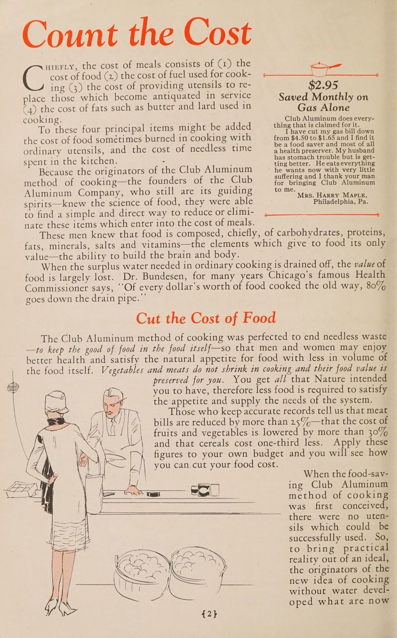 Count the Cost uieFLy, the cost of meals consists of (1) the e cost of food (2) the cost of fuel used for cook- ing (3) the cost of providing utensils to re- place those which become antiquated in service (4) the cost of fats such as butter and lard used in cooking. To these four principal items might be added the cost of food sométimes burned in cooking with ordinary utensils, and the cost of needless time spent in the kitchen. : Because the originators of the Club Aluminum method of cooking—the founders of the Club Aluminum Company, who still are its guiding spirits—knew the science of food, they were able $2.95 Saved Monthly on Gas Alone Club Aluminum does every- thing that is claimed for it. I have cut my gas bill down from $4.50 to $1.65 and I find it be a food saver and most of all a health preserver. My husband has stomach trouble but is get- ting better. Heeatseverything he wants now with very little suffering and I thank your man for bringing Club Aluminum to me. Mrs. HARRY MAPLE, Philadelphia, Pa. to find a simple and direct way to reduce or elimi- nate these items which enter into the cost of meals. These men knew that food is composed, chiefly, of carbohydrates, proteins, fats, minerals, salts and vitamins—the elements which give to food its only value—the ability to build the brain and body. | When the surplus water needed in ordinary cooking is drained off, the value of food is largely lost. Dr. Bundesen, for many years Chicago's famous Health Commissioner says, ‘‘Of every dollar’s worth of food cooked the old way, 807% goes down the drain pipe.”’ Cut the Cost of Food The Club Aluminum method of cooking was perfected to end needless waste —to keep the good of food in the food itself—so that men and women may enjoy better health and satisfy the natural appetite for food with less in volume of the food itself. Vegetables and meats do not shrink in cooking and their food value ts preserved for you. You get all that Nature intended you to have, therefore less food is required to satisfy the appetite and supply the needs of the system. Those who keep accurate records tell us that meat bills are reduced by more than 25%—that the cost of fruits and vegetables is lowered by more than 30% and that cereals cost one-third less. Apply these figures to your own budget and you will see how you can.cut your food cost. 7 — + ---—r or--—-—-—vrvOwO- When the food-sav- ing Club Aluminum method of cooking was first conceived, there were no uten- sils which could be successfully used. So, to bring practical reality out of an ideal, the originators of the new idea of cooking without water devel- oped what are now